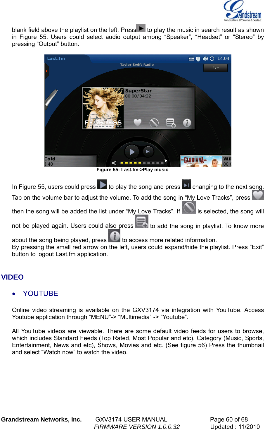   blank field above the playlist on the left. Press  to play the music in search result as shown in Figure 55. Users could select audio output among “Speaker”, “Headset” or “Stereo” by pressing “Output” button.   Figure 55: Last.fm-&gt;Play music  In Figure 55, users could press   to play the song and press   changing to the next song. Tap on the volume bar to adjust the volume. To add the song in “My Love Tracks”, press   then the song will be added the list under “My Love Tracks”. If   is selected, the song will not be played again. Users could also press   to add the song in playlist. To know more about the song being played, press   to access more related information.  By pressing the small red arrow on the left, users could expand/hide the playlist. Press “Exit” button to logout Last.fm application.   VIDEO • YOUTUBE Online video streaming is available on the GXV3174 via integration with YouTube. Access Youtube application through “MENU”-&gt; “Multimedia” -&gt; “Youtube”.   All YouTube videos are viewable. There are some default video feeds for users to browse, which includes Standard Feeds (Top Rated, Most Popular and etc), Category (Music, Sports, Entertainment, News and etc), Shows, Movies and etc. (See figure 56) Press the thumbnail and select “Watch now” to watch the video. Grandstream Networks, Inc.        GXV3174 USER MANUAL                      Page 60 of 68                                                        FIRMWARE VERSION 1.0.0.32                  Updated : 11/2010  