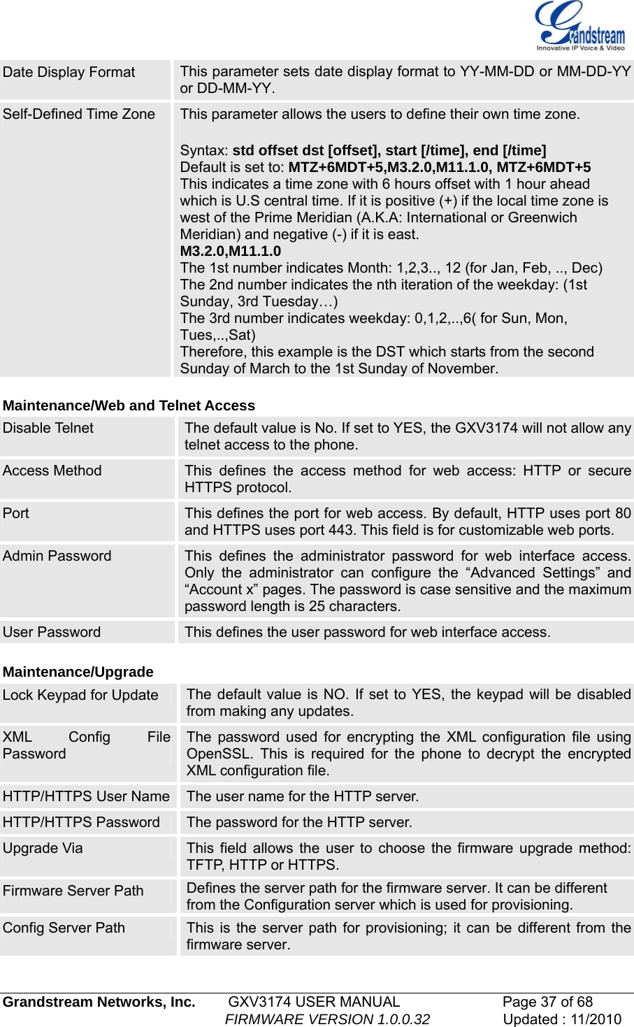   Grandstream Networks, Inc.        GXV3174 USER MANUAL                      Page 37 of 68                                                        FIRMWARE VERSION 1.0.0.32                  Updated : 11/2010  Date Display Format  This parameter sets date display format to YY-MM-DD or MM-DD-YY or DD-MM-YY. Self-Defined Time Zone  This parameter allows the users to define their own time zone.   Syntax: std offset dst [offset], start [/time], end [/time] Default is set to: MTZ+6MDT+5,M3.2.0,M11.1.0, MTZ+6MDT+5 This indicates a time zone with 6 hours offset with 1 hour ahead which is U.S central time. If it is positive (+) if the local time zone is west of the Prime Meridian (A.K.A: International or Greenwich Meridian) and negative (-) if it is east. M3.2.0,M11.1.0 The 1st number indicates Month: 1,2,3.., 12 (for Jan, Feb, .., Dec) The 2nd number indicates the nth iteration of the weekday: (1st Sunday, 3rd Tuesday…) The 3rd number indicates weekday: 0,1,2,..,6( for Sun, Mon, Tues,..,Sat) Therefore, this example is the DST which starts from the second Sunday of March to the 1st Sunday of November.  Maintenance/Web and Telnet Access Disable Telnet   The default value is No. If set to YES, the GXV3174 will not allow any telnet access to the phone.  Access Method  This defines the access method for web access: HTTP or secure HTTPS protocol. Port  This defines the port for web access. By default, HTTP uses port 80 and HTTPS uses port 443. This field is for customizable web ports. Admin Password  This defines the administrator password for web interface access. Only the administrator can configure the “Advanced Settings” and “Account x” pages. The password is case sensitive and the maximum password length is 25 characters. User Password  This defines the user password for web interface access.  Maintenance/Upgrade Lock Keypad for Update  The default value is NO. If set to YES, the keypad will be disabled from making any updates. XML Config File Password The password used for encrypting the XML configuration file using OpenSSL. This is required for the phone to decrypt the encrypted XML configuration file.  HTTP/HTTPS User Name  The user name for the HTTP server. HTTP/HTTPS Password  The password for the HTTP server. Upgrade Via  This field allows the user to choose the firmware upgrade method: TFTP, HTTP or HTTPS. Firmware Server Path  Defines the server path for the firmware server. It can be different from the Configuration server which is used for provisioning. Config Server Path  This is the server path for provisioning; it can be different from the firmware server. 