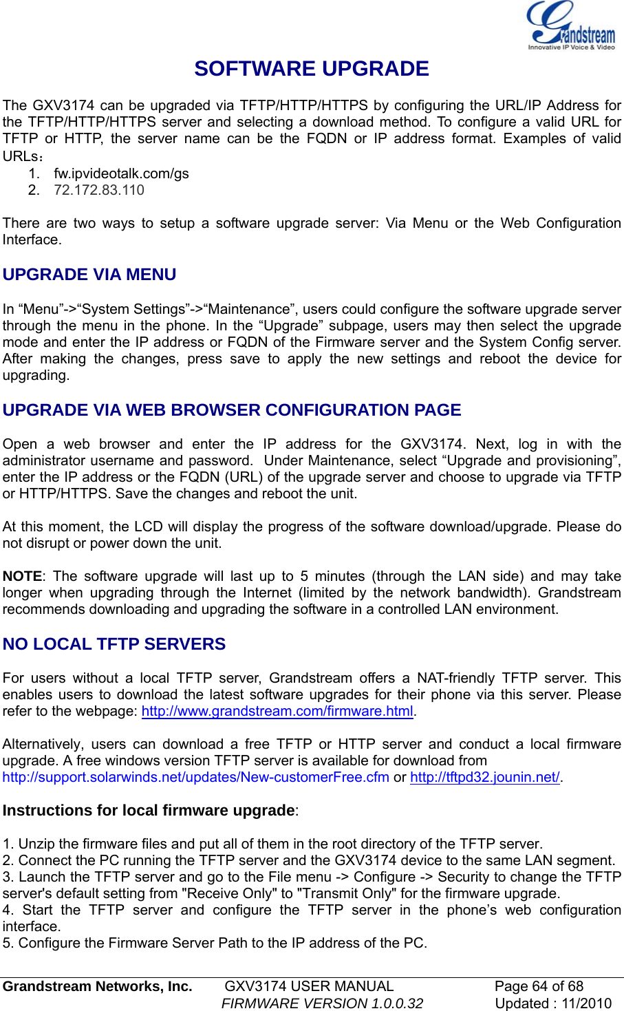   Grandstream Networks, Inc.        GXV3174 USER MANUAL                      Page 64 of 68                                                        FIRMWARE VERSION 1.0.0.32                  Updated : 11/2010  SOFTWARE UPGRADE  The GXV3174 can be upgraded via TFTP/HTTP/HTTPS by configuring the URL/IP Address for the TFTP/HTTP/HTTPS server and selecting a download method. To configure a valid URL for TFTP or HTTP, the server name can be the FQDN or IP address format. Examples of valid URLs： 1. fw.ipvideotalk.com/gs 2.  72.172.83.110  There are two ways to setup a software upgrade server: Via Menu or the Web Configuration Interface.  UPGRADE VIA MENU  In “Menu”-&gt;“System Settings”-&gt;“Maintenance”, users could configure the software upgrade server through the menu in the phone. In the “Upgrade” subpage, users may then select the upgrade mode and enter the IP address or FQDN of the Firmware server and the System Config server. After making the changes, press save to apply the new settings and reboot the device for upgrading.  UPGRADE VIA WEB BROWSER CONFIGURATION PAGE  Open a web browser and enter the IP address for the GXV3174. Next, log in with the administrator username and password.  Under Maintenance, select “Upgrade and provisioning”, enter the IP address or the FQDN (URL) of the upgrade server and choose to upgrade via TFTP or HTTP/HTTPS. Save the changes and reboot the unit.  At this moment, the LCD will display the progress of the software download/upgrade. Please do not disrupt or power down the unit.  NOTE: The software upgrade will last up to 5 minutes (through the LAN side) and may take longer when upgrading through the Internet (limited by the network bandwidth). Grandstream recommends downloading and upgrading the software in a controlled LAN environment.   NO LOCAL TFTP SERVERS  For users without a local TFTP server, Grandstream offers a NAT-friendly TFTP server. This enables users to download the latest software upgrades for their phone via this server. Please refer to the webpage: http://www.grandstream.com/firmware.html.  Alternatively, users can download a free TFTP or HTTP server and conduct a local firmware upgrade. A free windows version TFTP server is available for download from  http://support.solarwinds.net/updates/New-customerFree.cfm or http://tftpd32.jounin.net/.   Instructions for local firmware upgrade:  1. Unzip the firmware files and put all of them in the root directory of the TFTP server. 2. Connect the PC running the TFTP server and the GXV3174 device to the same LAN segment. 3. Launch the TFTP server and go to the File menu -&gt; Configure -&gt; Security to change the TFTP server&apos;s default setting from &quot;Receive Only&quot; to &quot;Transmit Only&quot; for the firmware upgrade. 4. Start the TFTP server and configure the TFTP server in the phone’s web configuration interface. 5. Configure the Firmware Server Path to the IP address of the PC. 