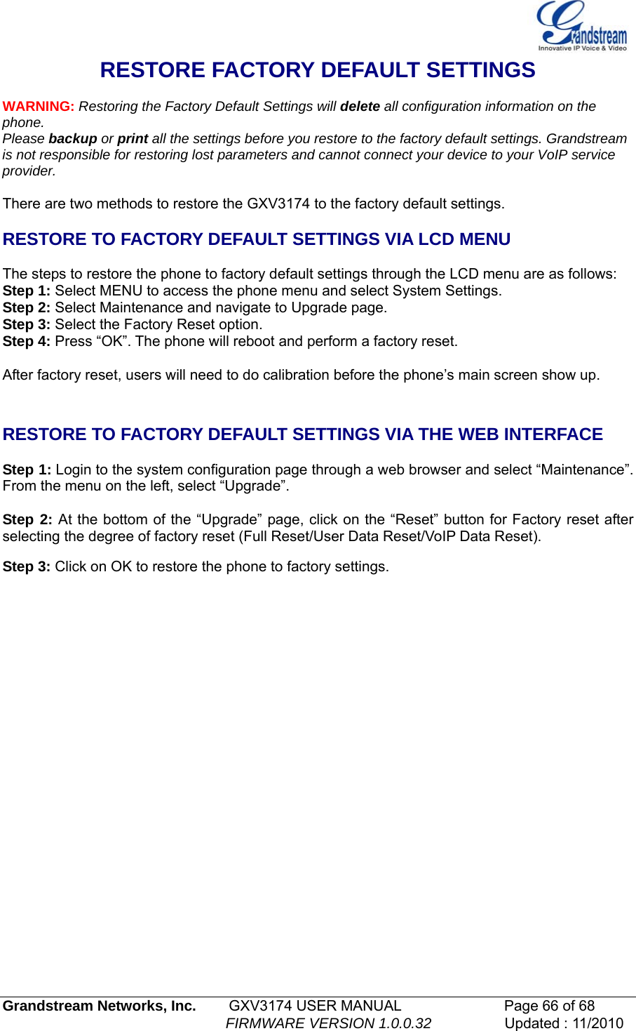   Grandstream Networks, Inc.        GXV3174 USER MANUAL                      Page 66 of 68                                                        FIRMWARE VERSION 1.0.0.32                  Updated : 11/2010  RESTORE FACTORY DEFAULT SETTINGS  WARNING: Restoring the Factory Default Settings will delete all configuration information on the phone. Please backup or print all the settings before you restore to the factory default settings. Grandstream is not responsible for restoring lost parameters and cannot connect your device to your VoIP service provider.  There are two methods to restore the GXV3174 to the factory default settings.  RESTORE TO FACTORY DEFAULT SETTINGS VIA LCD MENU  The steps to restore the phone to factory default settings through the LCD menu are as follows: Step 1: Select MENU to access the phone menu and select System Settings.  Step 2: Select Maintenance and navigate to Upgrade page. Step 3: Select the Factory Reset option.  Step 4: Press “OK”. The phone will reboot and perform a factory reset.  After factory reset, users will need to do calibration before the phone’s main screen show up.   RESTORE TO FACTORY DEFAULT SETTINGS VIA THE WEB INTERFACE   Step 1: Login to the system configuration page through a web browser and select “Maintenance”. From the menu on the left, select “Upgrade”.  Step 2: At the bottom of the “Upgrade” page, click on the “Reset” button for Factory reset after selecting the degree of factory reset (Full Reset/User Data Reset/VoIP Data Reset).   Step 3: Click on OK to restore the phone to factory settings.                 