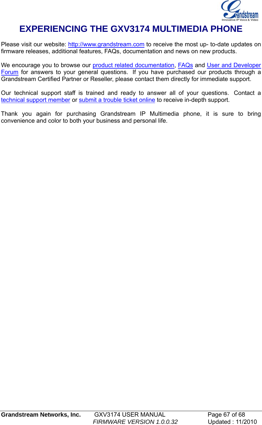   Grandstream Networks, Inc.        GXV3174 USER MANUAL                      Page 67 of 68                                                        FIRMWARE VERSION 1.0.0.32                  Updated : 11/2010  EXPERIENCING THE GXV3174 MULTIMEDIA PHONE   Please visit our website: http://www.grandstream.com to receive the most up- to-date updates on firmware releases, additional features, FAQs, documentation and news on new products.   We encourage you to browse our product related documentation, FAQs and User and Developer Forum for answers to your general questions.  If you have purchased our products through a Grandstream Certified Partner or Reseller, please contact them directly for immediate support.    Our technical support staff is trained and ready to answer all of your questions.  Contact a technical support member or submit a trouble ticket online to receive in-depth support.   Thank you again for purchasing Grandstream IP Multimedia phone, it is sure to bring convenience and color to both your business and personal life.                         