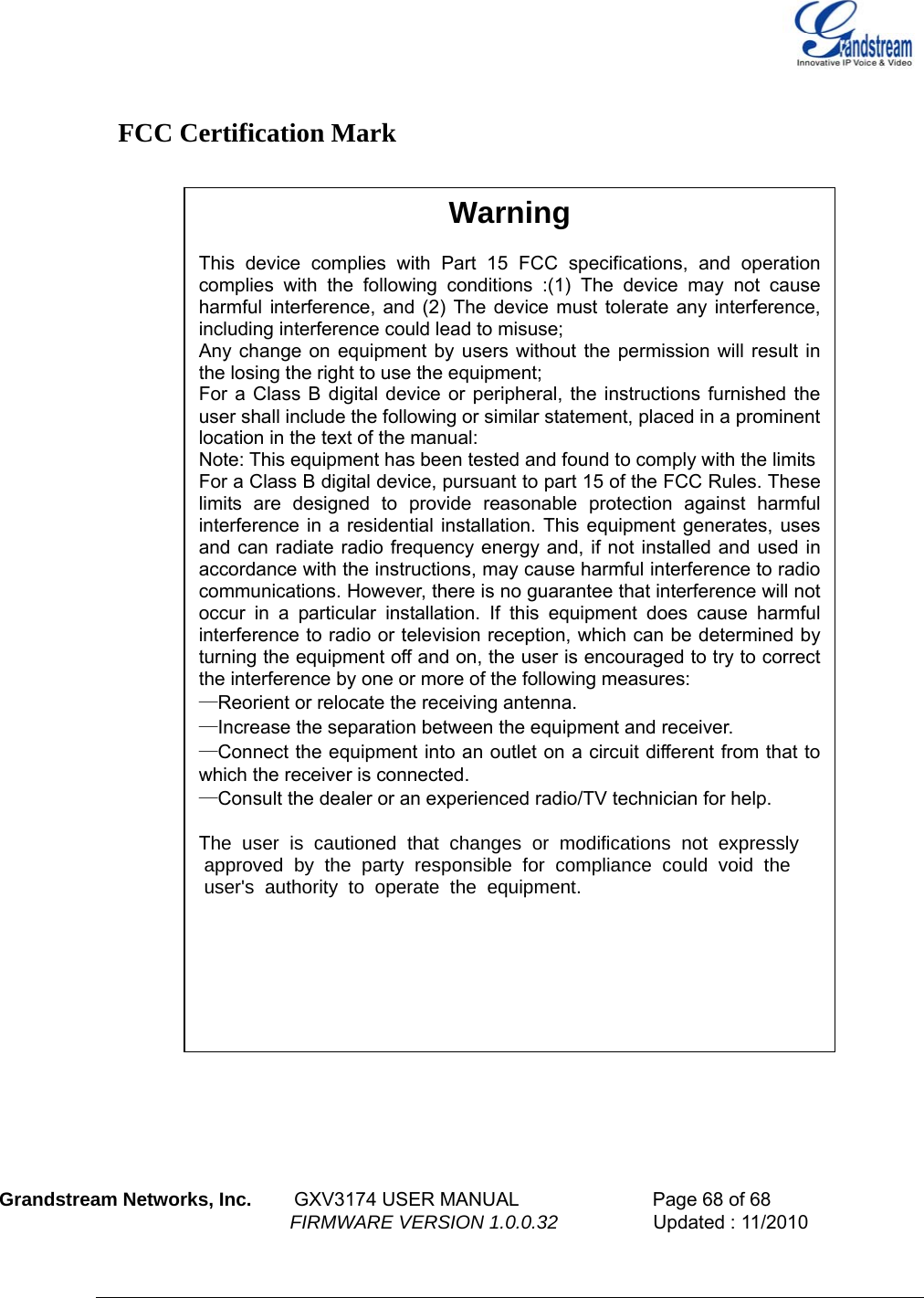    FCC Certification Mark   Warning  This device complies with Part 15 FCC specifications, and operation complies with the following conditions :(1) The device may not cause harmful interference, and (2) The device must tolerate any interference, including interference could lead to misuse; Any change on equipment by users without the permission will result in the losing the right to use the equipment; For a Class B digital device or peripheral, the instructions furnished the user shall include the following or similar statement, placed in a prominent location in the text of the manual: Note: This equipment has been tested and found to comply with the limits  For a Class B digital device, pursuant to part 15 of the FCC Rules. These limits are designed to provide reasonable protection against harmful interference in a residential installation. This equipment generates, uses and can radiate radio frequency energy and, if not installed and used in accordance with the instructions, may cause harmful interference to radio communications. However, there is no guarantee that interference will not occur in a particular installation. If this equipment does cause harmful interference to radio or television reception, which can be determined by turning the equipment off and on, the user is encouraged to try to correct the interference by one or more of the following measures: —Reorient or relocate the receiving antenna. —Increase the separation between the equipment and receiver. —Connect the equipment into an outlet on a circuit different from that to which the receiver is connected. —Consult the dealer or an experienced radio/TV technician for help.  The user is cautioned that changes or modifications not expressly           approved by the party responsible for compliance could void the           user&apos;s authority to operate the equipment.             Grandstream Networks, Inc.        GXV3174 USER MANUAL                      Page 68 of 68                                                        FIRMWARE VERSION 1.0.0.32                  Updated : 11/2010  