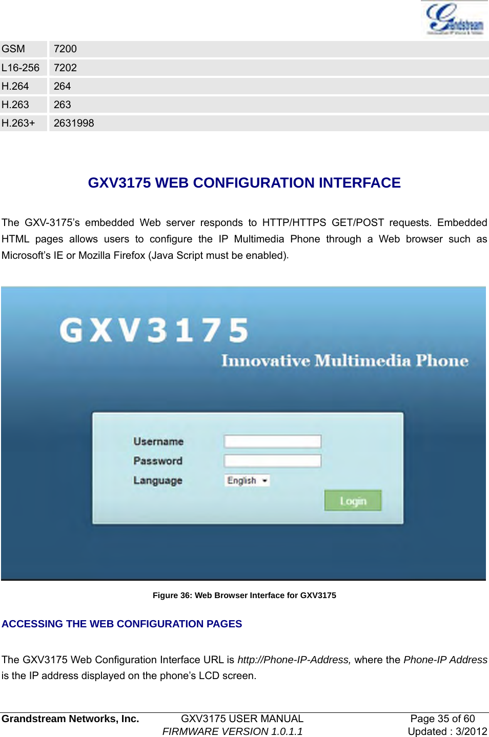   Grandstream Networks, Inc.        GXV3175 USER MANUAL                     Page 35 of 60                                FIRMWARE VERSION 1.0.1.1 Updated : 3/2012  GSM  7200 L16-256  7202 H.264  264 H.263  263 H.263+  2631998  GXV3175 WEB CONFIGURATION INTERFACE  The GXV-3175’s embedded Web server responds to HTTP/HTTPS GET/POST requests. Embedded HTML pages allows users to configure the IP Multimedia Phone through a Web browser such as Microsoft’s IE or Mozilla Firefox (Java Script must be enabled).     Figure 36: Web Browser Interface for GXV3175 ACCESSING THE WEB CONFIGURATION PAGES  The GXV3175 Web Configuration Interface URL is http://Phone-IP-Address, where the Phone-IP Address is the IP address displayed on the phone’s LCD screen.  