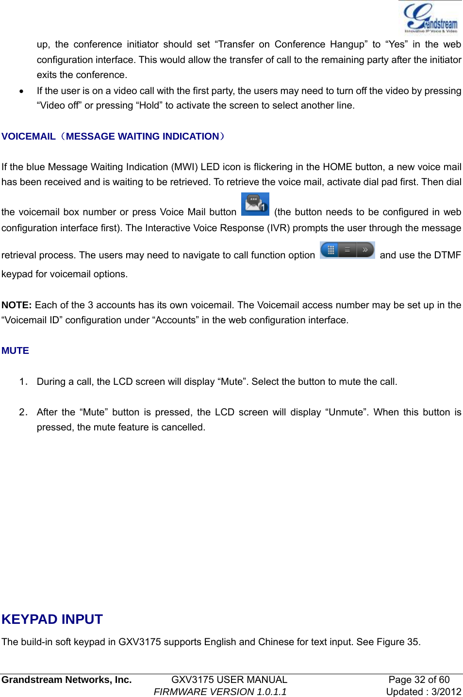  Grandstream Networks, Inc.        GXV3175 USER MANUAL                     Page 32 of 60                                FIRMWARE VERSION 1.0.1.1 Updated : 3/2012  up, the conference initiator should set “Transfer on Conference Hangup” to “Yes” in the web configuration interface. This would allow the transfer of call to the remaining party after the initiator exits the conference.   •  If the user is on a video call with the first party, the users may need to turn off the video by pressing “Video off” or pressing “Hold” to activate the screen to select another line.  VOICEMAIL（MESSAGE WAITING INDICATION）  If the blue Message Waiting Indication (MWI) LED icon is flickering in the HOME button, a new voice mail has been received and is waiting to be retrieved. To retrieve the voice mail, activate dial pad first. Then dial the voicemail box number or press Voice Mail button    (the button needs to be configured in web configuration interface first). The Interactive Voice Response (IVR) prompts the user through the message retrieval process. The users may need to navigate to call function option    and use the DTMF keypad for voicemail options.  NOTE: Each of the 3 accounts has its own voicemail. The Voicemail access number may be set up in the “Voicemail ID” configuration under “Accounts” in the web configuration interface.  MUTE  1． During a call, the LCD screen will display “Mute”. Select the button to mute the call.  2． After the “Mute” button is pressed, the LCD screen will display “Unmute”. When this button is pressed, the mute feature is cancelled.       KEYPAD INPUT The build-in soft keypad in GXV3175 supports English and Chinese for text input. See Figure 35. 