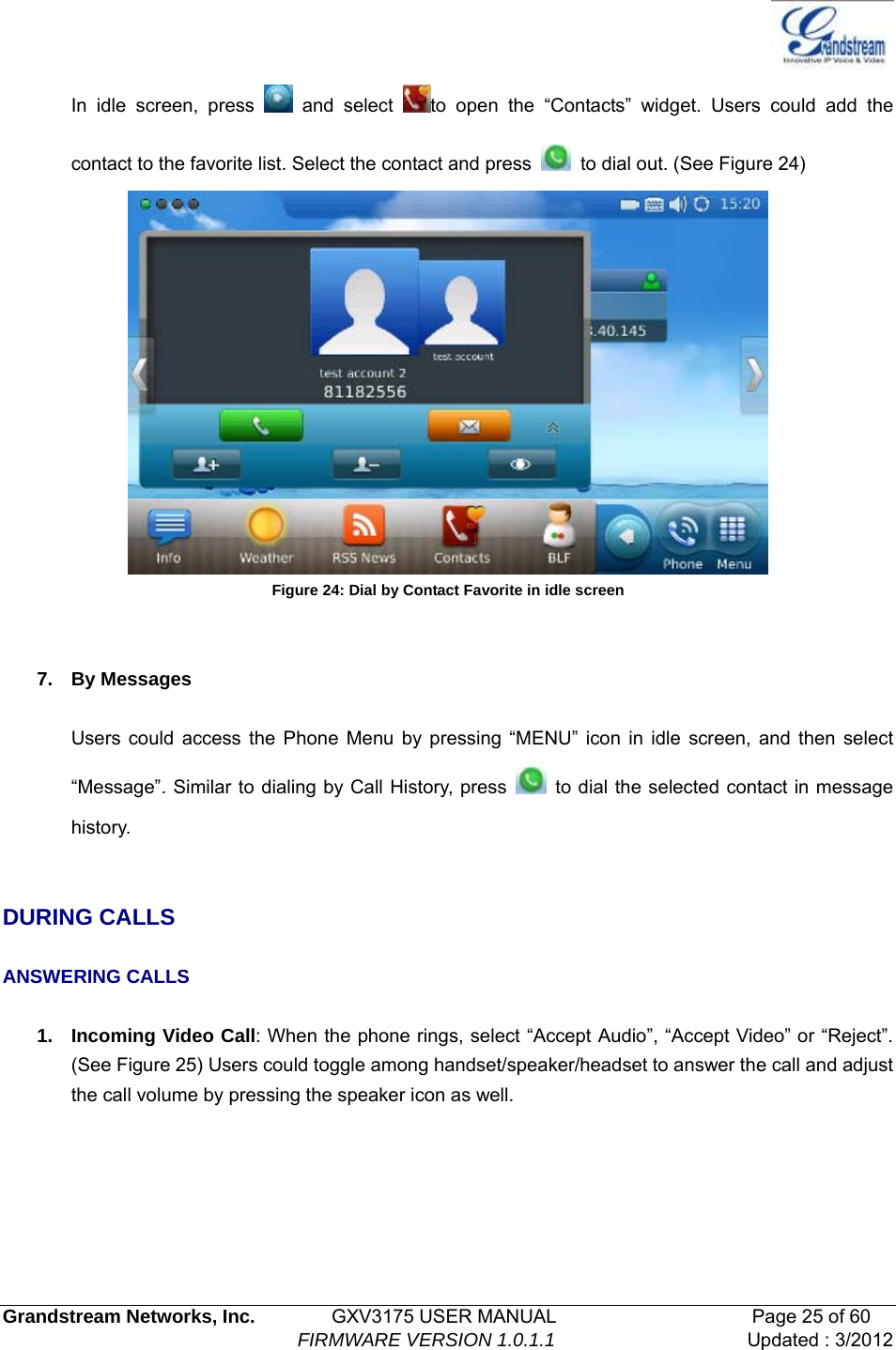   Grandstream Networks, Inc.        GXV3175 USER MANUAL                     Page 25 of 60                                FIRMWARE VERSION 1.0.1.1 Updated : 3/2012  In idle screen, press   and select  to open the “Contacts” widget. Users could add the contact to the favorite list. Select the contact and press    to dial out. (See Figure 24)    Figure 24: Dial by Contact Favorite in idle screen   7. By Messages  Users could access the Phone Menu by pressing “MENU” icon in idle screen, and then select “Message”. Similar to dialing by Call History, press    to dial the selected contact in message history.    DURING CALLS  ANSWERING CALLS  1. Incoming Video Call: When the phone rings, select “Accept Audio”, “Accept Video” or “Reject”. (See Figure 25) Users could toggle among handset/speaker/headset to answer the call and adjust the call volume by pressing the speaker icon as well. 