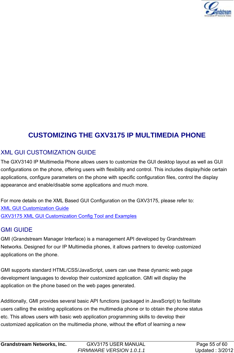   Grandstream Networks, Inc.        GXV3175 USER MANUAL                     Page 55 of 60                                FIRMWARE VERSION 1.0.1.1 Updated : 3/2012         CUSTOMIZING THE GXV3175 IP MULTIMEDIA PHONE XML GUI CUSTOMIZATION GUIDE The GXV3140 IP Multimedia Phone allows users to customize the GUI desktop layout as well as GUI configurations on the phone, offering users with flexibility and control. This includes display/hide certain applications, configure parameters on the phone with specific configuration files, control the display appearance and enable/disable some applications and much more.  For more details on the XML Based GUI Configuration on the GXV3175, please refer to: XML GUI Customization Guide GXV3175 XML GUI Customization Config Tool and Examples GMI GUIDE GMI (Grandstream Manager Interface) is a management API developed by Grandstream Networks. Designed for our IP Multimedia phones, it allows partners to develop customized applications on the phone.  GMI supports standard HTML/CSS/JavaScript, users can use these dynamic web page development languages to develop their customized application. GMI will display the application on the phone based on the web pages generated.  Additionally, GMI provides several basic API functions (packaged in JavaScript) to facilitate users calling the existing applications on the multimedia phone or to obtain the phone status etc. This allows users with basic web application programming skills to develop their customized application on the multimedia phone, without the effort of learning a new 