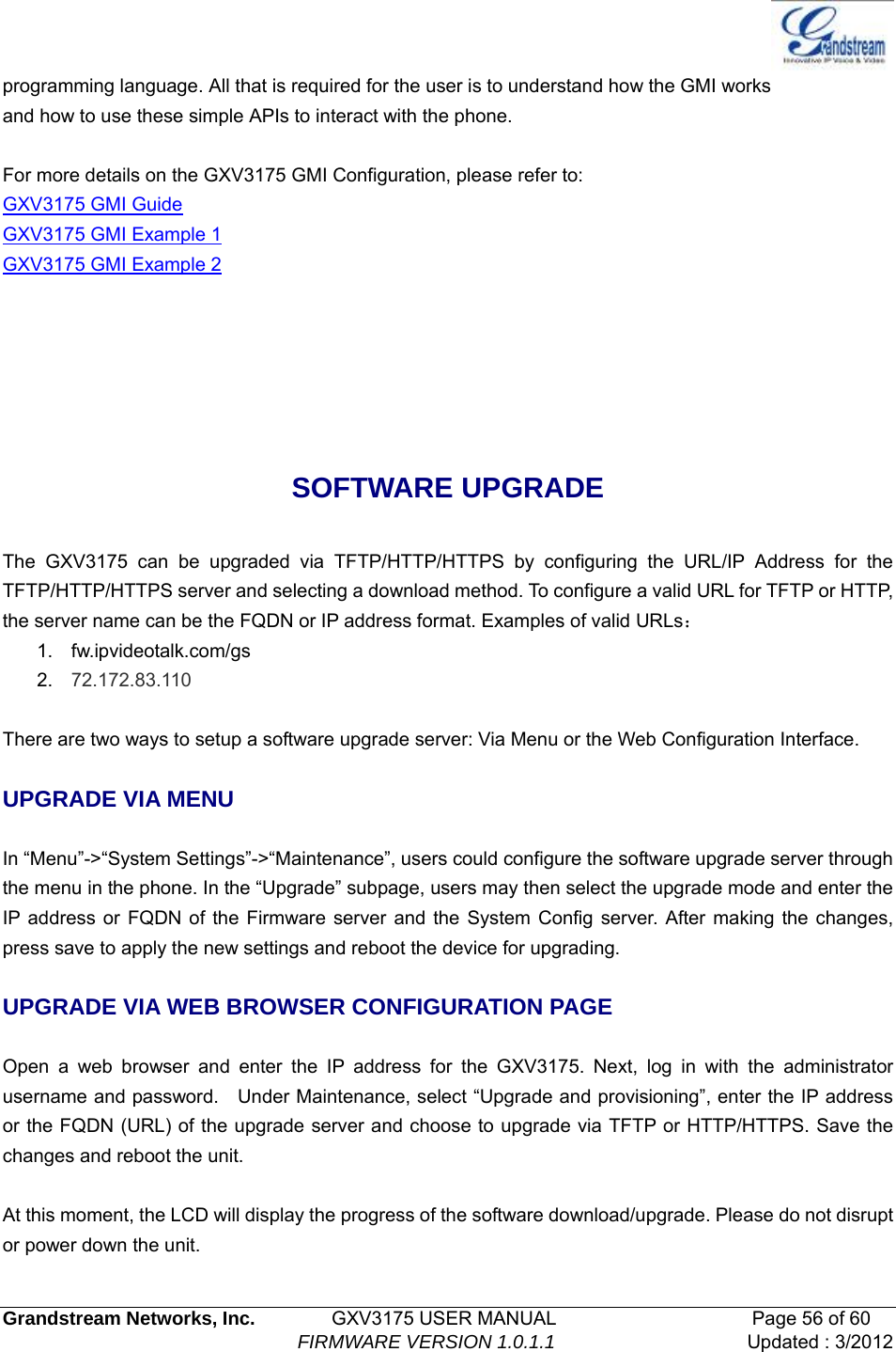   Grandstream Networks, Inc.        GXV3175 USER MANUAL                     Page 56 of 60                                FIRMWARE VERSION 1.0.1.1 Updated : 3/2012  programming language. All that is required for the user is to understand how the GMI works and how to use these simple APIs to interact with the phone.  For more details on the GXV3175 GMI Configuration, please refer to: GXV3175 GMI Guide GXV3175 GMI Example 1 GXV3175 GMI Example 2    SOFTWARE UPGRADE  The GXV3175 can be upgraded via TFTP/HTTP/HTTPS by configuring the URL/IP Address for the TFTP/HTTP/HTTPS server and selecting a download method. To configure a valid URL for TFTP or HTTP, the server name can be the FQDN or IP address format. Examples of valid URLs： 1. fw.ipvideotalk.com/gs 2.  72.172.83.110  There are two ways to setup a software upgrade server: Via Menu or the Web Configuration Interface.  UPGRADE VIA MENU  In “Menu”-&gt;“System Settings”-&gt;“Maintenance”, users could configure the software upgrade server through the menu in the phone. In the “Upgrade” subpage, users may then select the upgrade mode and enter the IP address or FQDN of the Firmware server and the System Config server. After making the changes, press save to apply the new settings and reboot the device for upgrading.  UPGRADE VIA WEB BROWSER CONFIGURATION PAGE  Open a web browser and enter the IP address for the GXV3175. Next, log in with the administrator username and password.    Under Maintenance, select “Upgrade and provisioning”, enter the IP address or the FQDN (URL) of the upgrade server and choose to upgrade via TFTP or HTTP/HTTPS. Save the changes and reboot the unit.  At this moment, the LCD will display the progress of the software download/upgrade. Please do not disrupt or power down the unit. 