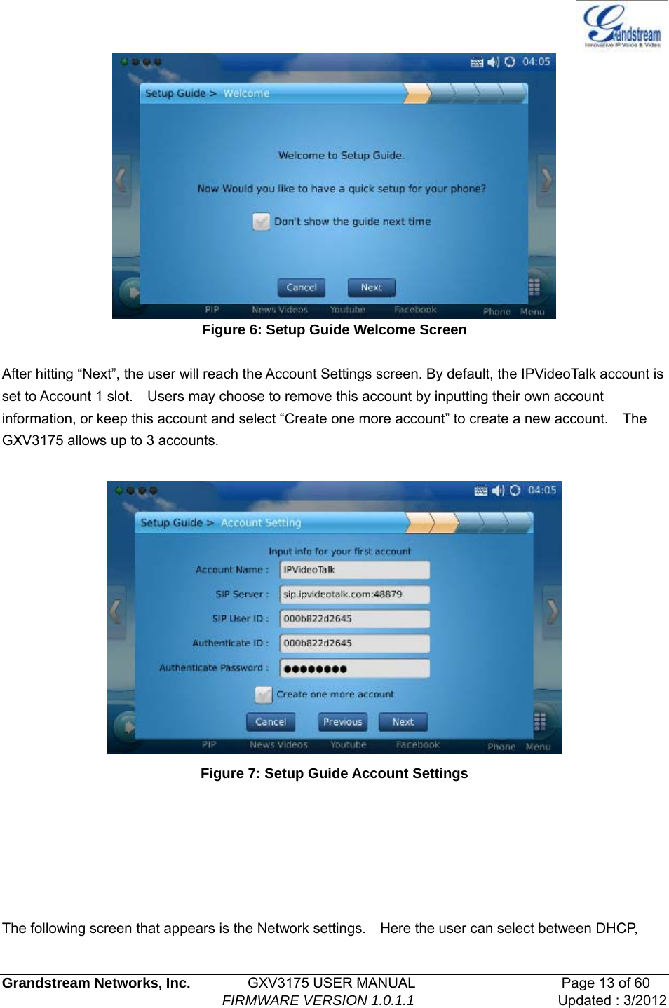   Grandstream Networks, Inc.        GXV3175 USER MANUAL                     Page 13 of 60                                FIRMWARE VERSION 1.0.1.1 Updated : 3/2012   Figure 6: Setup Guide Welcome Screen  After hitting “Next”, the user will reach the Account Settings screen. By default, the IPVideoTalk account is set to Account 1 slot.    Users may choose to remove this account by inputting their own account information, or keep this account and select “Create one more account” to create a new account.    The GXV3175 allows up to 3 accounts.   Figure 7: Setup Guide Account Settings       The following screen that appears is the Network settings.    Here the user can select between DHCP, 