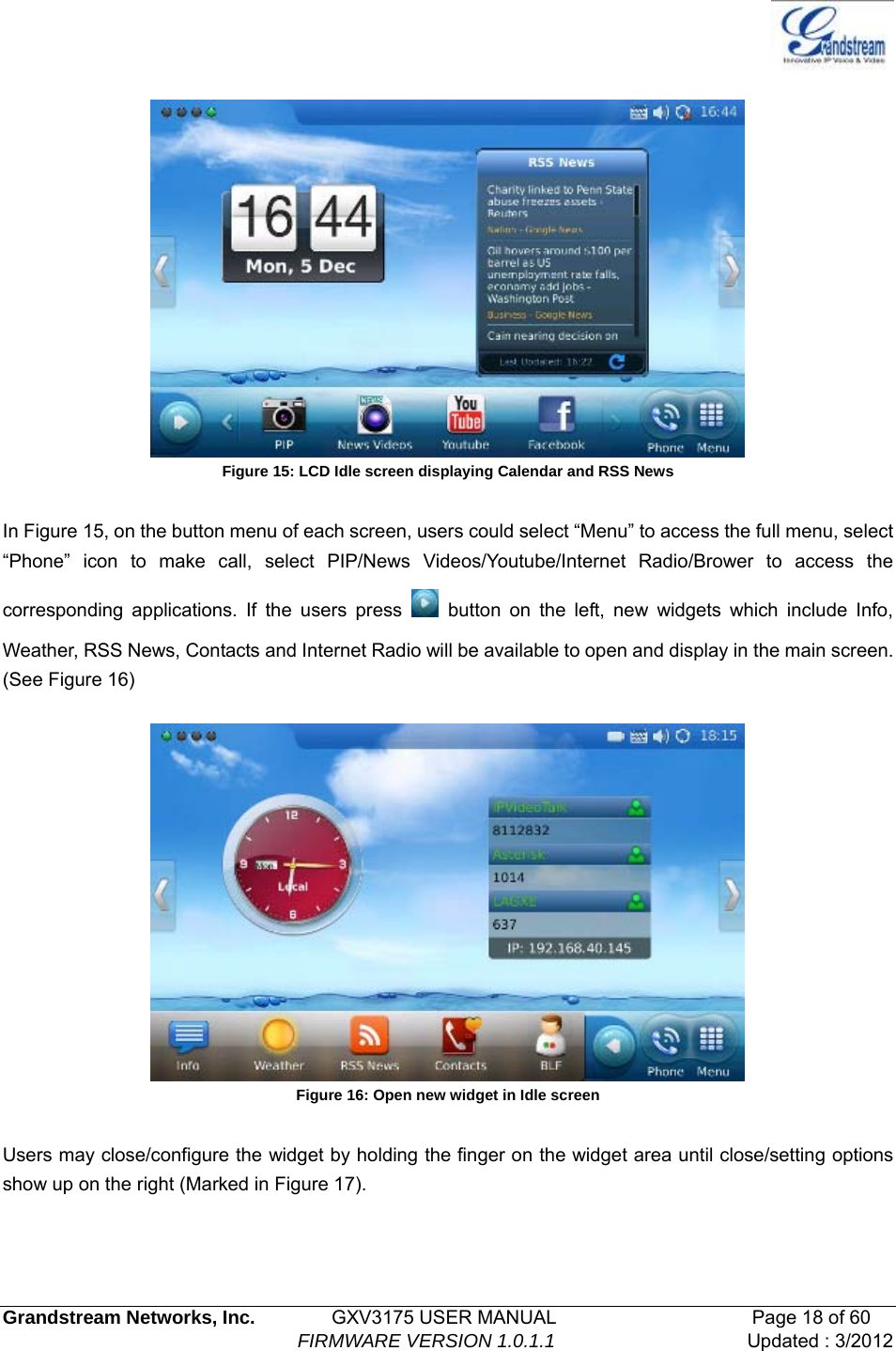   Grandstream Networks, Inc.        GXV3175 USER MANUAL                     Page 18 of 60                                FIRMWARE VERSION 1.0.1.1 Updated : 3/2012    Figure 15: LCD Idle screen displaying Calendar and RSS News  In Figure 15, on the button menu of each screen, users could select “Menu” to access the full menu, select “Phone” icon to make call, select PIP/News Videos/Youtube/Internet Radio/Brower to access the corresponding applications. If the users press   button on the left, new widgets which include Info, Weather, RSS News, Contacts and Internet Radio will be available to open and display in the main screen. (See Figure 16)    Figure 16: Open new widget in Idle screen  Users may close/configure the widget by holding the finger on the widget area until close/setting options show up on the right (Marked in Figure 17). 