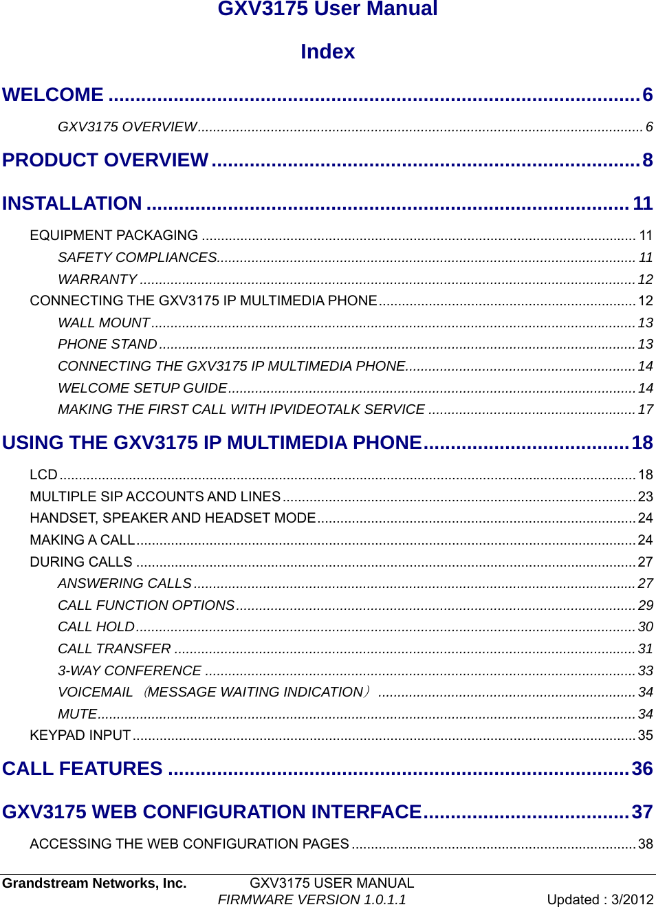  Grandstream Networks, Inc.         GXV3175 USER MANUAL                                  FIRMWARE VERSION 1.0.1.1  Updated : 3/2012    GXV3175 User Manual Index WELCOME ..................................................................................................6GXV3175 OVERVIEW....................................................................................................................6PRODUCT OVERVIEW...............................................................................8INSTALLATION .........................................................................................11EQUIPMENT PACKAGING ................................................................................................................. 11SAFETY COMPLIANCES.............................................................................................................11WARRANTY .................................................................................................................................12CONNECTING THE GXV3175 IP MULTIMEDIA PHONE...................................................................12WALL MOUNT..............................................................................................................................13PHONE STAND............................................................................................................................13CONNECTING THE GXV3175 IP MULTIMEDIA PHONE............................................................14 WELCOME SETUP GUIDE..........................................................................................................14 MAKING THE FIRST CALL WITH IPVIDEOTALK SERVICE ......................................................17USING THE GXV3175 IP MULTIMEDIA PHONE......................................18LCD...................................................................................................................................................... 18MULTIPLE SIP ACCOUNTS AND LINES............................................................................................23HANDSET, SPEAKER AND HEADSET MODE................................................................................... 24MAKING A CALL.................................................................................................................................. 24DURING CALLS .................................................................................................................................. 27ANSWERING CALLS...................................................................................................................27CALL FUNCTION OPTIONS........................................................................................................29CALL HOLD..................................................................................................................................30CALL TRANSFER ........................................................................................................................313-WAY CONFERENCE ................................................................................................................33VOICEMAIL（MESSAGE WAITING INDICATION）...................................................................34MUTE............................................................................................................................................34KEYPAD INPUT................................................................................................................................... 35CALL FEATURES .....................................................................................36GXV3175 WEB CONFIGURATION INTERFACE......................................37ACCESSING THE WEB CONFIGURATION PAGES ..........................................................................38