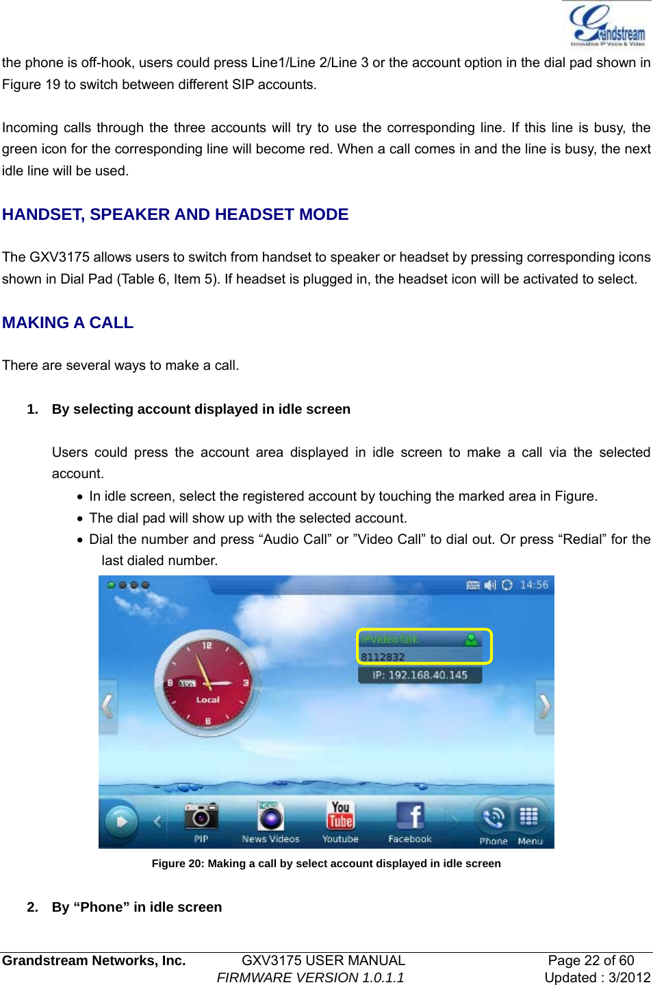   Grandstream Networks, Inc.        GXV3175 USER MANUAL                     Page 22 of 60                                FIRMWARE VERSION 1.0.1.1 Updated : 3/2012  the phone is off-hook, users could press Line1/Line 2/Line 3 or the account option in the dial pad shown in Figure 19 to switch between different SIP accounts.  Incoming calls through the three accounts will try to use the corresponding line. If this line is busy, the green icon for the corresponding line will become red. When a call comes in and the line is busy, the next idle line will be used.    HANDSET, SPEAKER AND HEADSET MODE  The GXV3175 allows users to switch from handset to speaker or headset by pressing corresponding icons shown in Dial Pad (Table 6, Item 5). If headset is plugged in, the headset icon will be activated to select.  MAKING A CALL  There are several ways to make a call.  1.  By selecting account displayed in idle screen  Users could press the account area displayed in idle screen to make a call via the selected account. •  In idle screen, select the registered account by touching the marked area in Figure. •  The dial pad will show up with the selected account. • Dial the number and press “Audio Call” or ”Video Call” to dial out. Or press “Redial” for the last dialed number.  Figure 20: Making a call by select account displayed in idle screen  2.  By “Phone” in idle screen 