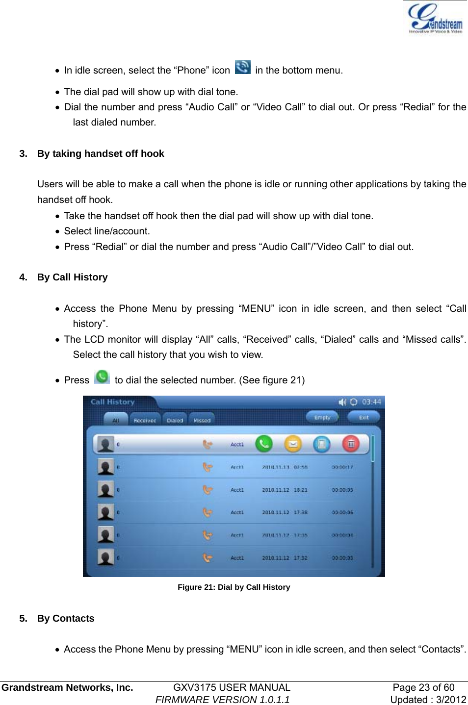   Grandstream Networks, Inc.        GXV3175 USER MANUAL                     Page 23 of 60                                FIRMWARE VERSION 1.0.1.1 Updated : 3/2012   •  In idle screen, select the “Phone” icon   in the bottom menu. •  The dial pad will show up with dial tone. • Dial the number and press “Audio Call” or “Video Call” to dial out. Or press “Redial” for the last dialed number.  3.  By taking handset off hook  Users will be able to make a call when the phone is idle or running other applications by taking the handset off hook. •  Take the handset off hook then the dial pad will show up with dial tone. • Select line/account. •  Press “Redial” or dial the number and press “Audio Call”/”Video Call” to dial out.  4. By Call History  • Access the Phone Menu by pressing “MENU” icon in idle screen, and then select “Call history”.  • The LCD monitor will display “All” calls, “Received” calls, “Dialed” calls and “Missed calls”. Select the call history that you wish to view. • Press    to dial the selected number. (See figure 21)  Figure 21: Dial by Call History  5. By Contacts  •  Access the Phone Menu by pressing “MENU” icon in idle screen, and then select “Contacts”. 