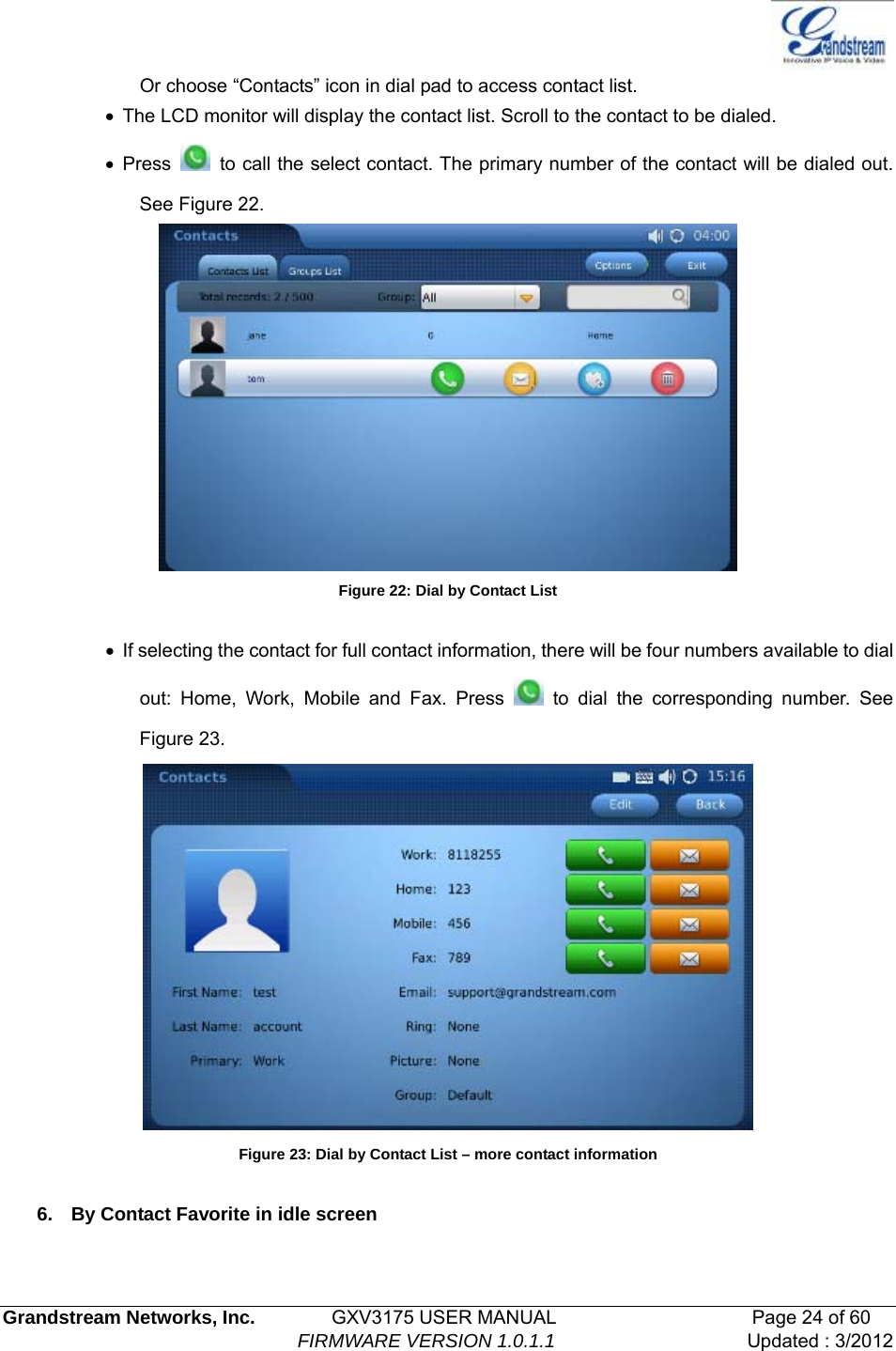   Grandstream Networks, Inc.        GXV3175 USER MANUAL                     Page 24 of 60                                FIRMWARE VERSION 1.0.1.1 Updated : 3/2012  Or choose “Contacts” icon in dial pad to access contact list.   •  The LCD monitor will display the contact list. Scroll to the contact to be dialed. • Press    to call the select contact. The primary number of the contact will be dialed out. See Figure 22.  Figure 22: Dial by Contact List  •  If selecting the contact for full contact information, there will be four numbers available to dial out: Home, Work, Mobile and Fax. Press   to dial the corresponding number. See Figure 23.  Figure 23: Dial by Contact List – more contact information  6.  By Contact Favorite in idle screen  