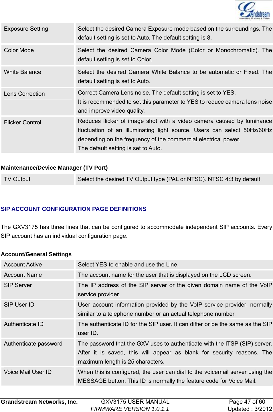   Grandstream Networks, Inc.        GXV3175 USER MANUAL                     Page 47 of 60                                FIRMWARE VERSION 1.0.1.1 Updated : 3/2012  Exposure Setting  Select the desired Camera Exposure mode based on the surroundings. The default setting is set to Auto. The default setting is 8. Color Mode  Select the desired Camera Color Mode (Color or Monochromatic). The default setting is set to Color. White Balance  Select the desired Camera White Balance to be automatic or Fixed. The default setting is set to Auto. Lens Correction  Correct Camera Lens noise. The default setting is set to YES. It is recommended to set this parameter to YES to reduce camera lens noise and improve video quality. Flicker Control    Reduces flicker of image shot with a video camera caused by luminance fluctuation of an illuminating light source. Users can select 50Hz/60Hz depending on the frequency of the commercial electrical power. The default setting is set to Auto.    Maintenance/Device Manager (TV Port) TV Output  Select the desired TV Output type (PAL or NTSC). NTSC 4:3 by default.   SIP ACCOUNT CONFIGURATION PAGE DEFINITIONS    The GXV3175 has three lines that can be configured to accommodate independent SIP accounts. Every SIP account has an individual configuration page.  Account/General Settings Account Active  Select YES to enable and use the Line. Account Name  The account name for the user that is displayed on the LCD screen. SIP Server  The IP address of the SIP server or the given domain name of the VoIP service provider. SIP User ID  User account information provided by the VoIP service provider; normally similar to a telephone number or an actual telephone number. Authenticate ID  The authenticate ID for the SIP user. It can differ or be the same as the SIP user ID. Authenticate password  The password that the GXV uses to authenticate with the ITSP (SIP) server. After it is saved, this will appear as blank for security reasons. The maximum length is 25 characters. Voice Mail User ID  When this is configured, the user can dial to the voicemail server using the MESSAGE button. This ID is normally the feature code for Voice Mail. 