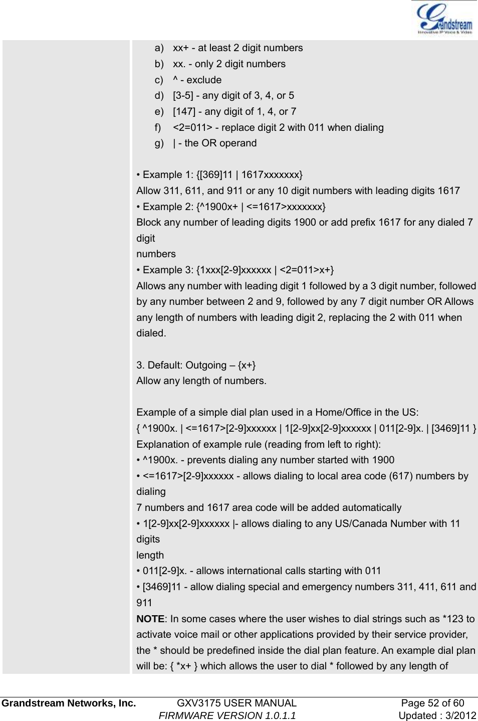   Grandstream Networks, Inc.        GXV3175 USER MANUAL                     Page 52 of 60                                FIRMWARE VERSION 1.0.1.1 Updated : 3/2012  a)  xx+ - at least 2 digit numbers b)  xx. - only 2 digit numbers c) ^ - exclude d)  [3-5] - any digit of 3, 4, or 5 e)  [147] - any digit of 1, 4, or 7 f)  &lt;2=011&gt; - replace digit 2 with 011 when dialing g)  | - the OR operand  • Example 1: {[369]11 | 1617xxxxxxx} Allow 311, 611, and 911 or any 10 digit numbers with leading digits 1617 • Example 2: {^1900x+ | &lt;=1617&gt;xxxxxxx} Block any number of leading digits 1900 or add prefix 1617 for any dialed 7 digit numbers • Example 3: {1xxx[2-9]xxxxxx | &lt;2=011&gt;x+} Allows any number with leading digit 1 followed by a 3 digit number, followed by any number between 2 and 9, followed by any 7 digit number OR Allows any length of numbers with leading digit 2, replacing the 2 with 011 when dialed.  3. Default: Outgoing – {x+} Allow any length of numbers.  Example of a simple dial plan used in a Home/Office in the US: { ^1900x. | &lt;=1617&gt;[2-9]xxxxxx | 1[2-9]xx[2-9]xxxxxx | 011[2-9]x. | [3469]11 }Explanation of example rule (reading from left to right): • ^1900x. - prevents dialing any number started with 1900 • &lt;=1617&gt;[2-9]xxxxxx - allows dialing to local area code (617) numbers by dialing 7 numbers and 1617 area code will be added automatically • 1[2-9]xx[2-9]xxxxxx |- allows dialing to any US/Canada Number with 11 digits length • 011[2-9]x. - allows international calls starting with 011 • [3469]11 - allow dialing special and emergency numbers 311, 411, 611 and 911 NOTE: In some cases where the user wishes to dial strings such as *123 to activate voice mail or other applications provided by their service provider, the * should be predefined inside the dial plan feature. An example dial plan will be: { *x+ } which allows the user to dial * followed by any length of 