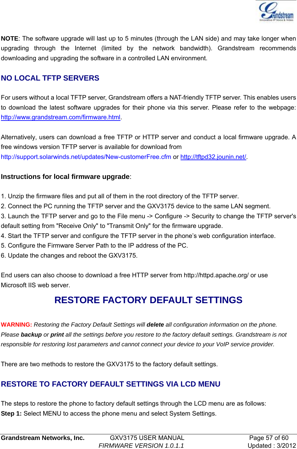   Grandstream Networks, Inc.        GXV3175 USER MANUAL                     Page 57 of 60                                FIRMWARE VERSION 1.0.1.1 Updated : 3/2012   NOTE: The software upgrade will last up to 5 minutes (through the LAN side) and may take longer when upgrading through the Internet (limited by the network bandwidth). Grandstream recommends downloading and upgrading the software in a controlled LAN environment.    NO LOCAL TFTP SERVERS  For users without a local TFTP server, Grandstream offers a NAT-friendly TFTP server. This enables users to download the latest software upgrades for their phone via this server. Please refer to the webpage: http://www.grandstream.com/firmware.html.  Alternatively, users can download a free TFTP or HTTP server and conduct a local firmware upgrade. A free windows version TFTP server is available for download from   http://support.solarwinds.net/updates/New-customerFree.cfm or http://tftpd32.jounin.net/.   Instructions for local firmware upgrade:  1. Unzip the firmware files and put all of them in the root directory of the TFTP server. 2. Connect the PC running the TFTP server and the GXV3175 device to the same LAN segment. 3. Launch the TFTP server and go to the File menu -&gt; Configure -&gt; Security to change the TFTP server&apos;s default setting from &quot;Receive Only&quot; to &quot;Transmit Only&quot; for the firmware upgrade. 4. Start the TFTP server and configure the TFTP server in the phone’s web configuration interface. 5. Configure the Firmware Server Path to the IP address of the PC. 6. Update the changes and reboot the GXV3175.  End users can also choose to download a free HTTP server from http://httpd.apache.org/ or use Microsoft IIS web server. RESTORE FACTORY DEFAULT SETTINGS  WARNING: Restoring the Factory Default Settings will delete all configuration information on the phone. Please backup or print all the settings before you restore to the factory default settings. Grandstream is not responsible for restoring lost parameters and cannot connect your device to your VoIP service provider.  There are two methods to restore the GXV3175 to the factory default settings.  RESTORE TO FACTORY DEFAULT SETTINGS VIA LCD MENU  The steps to restore the phone to factory default settings through the LCD menu are as follows: Step 1: Select MENU to access the phone menu and select System Settings.   