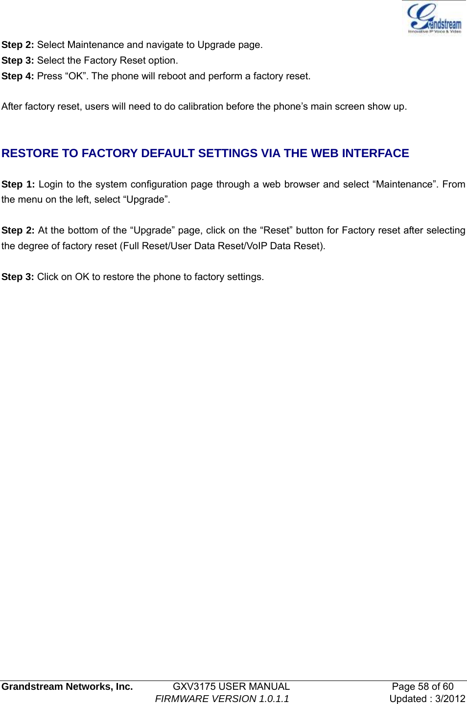   Grandstream Networks, Inc.        GXV3175 USER MANUAL                     Page 58 of 60                                FIRMWARE VERSION 1.0.1.1 Updated : 3/2012  Step 2: Select Maintenance and navigate to Upgrade page. Step 3: Select the Factory Reset option.   Step 4: Press “OK”. The phone will reboot and perform a factory reset.  After factory reset, users will need to do calibration before the phone’s main screen show up.   RESTORE TO FACTORY DEFAULT SETTINGS VIA THE WEB INTERFACE    Step 1: Login to the system configuration page through a web browser and select “Maintenance”. From the menu on the left, select “Upgrade”.  Step 2: At the bottom of the “Upgrade” page, click on the “Reset” button for Factory reset after selecting the degree of factory reset (Full Reset/User Data Reset/VoIP Data Reset).    Step 3: Click on OK to restore the phone to factory settings.                         