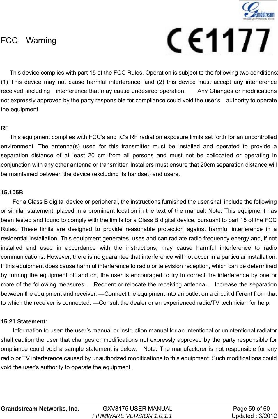   Grandstream Networks, Inc.        GXV3175 USER MANUAL                     Page 59 of 60                                FIRMWARE VERSION 1.0.1.1 Updated : 3/2012   FCC  Warning  This device complies with part 15 of the FCC Rules. Operation is subject to the following two conditions:   (1) This device may not cause harmful interference, and (2) this device must accept any interference received, including    interference that may cause undesired operation.        Any Changes or modifications not expressly approved by the party responsible for compliance could void the user&apos;s    authority to operate the equipment.  RF  This equipment complies with FCC’s and IC&apos;s RF radiation exposure limits set forth for an uncontrolled environment. The antenna(s) used for this transmitter must be installed and operated to provide a separation distance of at least 20 cm from all persons and must not be collocated or operating in conjunction with any other antenna or transmitter. Installers must ensure that 20cm separation distance will be maintained between the device (excluding its handset) and users.  15.105B         For a Class B digital device or peripheral, the instructions furnished the user shall include the following or similar statement, placed in a prominent location in the text of the manual: Note: This equipment has been tested and found to comply with the limits for a Class B digital device, pursuant to part 15 of the FCC Rules. These limits are designed to provide reasonable protection against harmful interference in a residential installation. This equipment generates, uses and can radiate radio frequency energy and, if not installed and used in accordance with the instructions, may cause harmful interference to radio communications. However, there is no guarantee that interference will not occur in a particular installation. If this equipment does cause harmful interference to radio or television reception, which can be determined by turning the equipment off and on, the user is encouraged to try to correct the interference by one or more of the following measures: —Reorient or relocate the receiving antenna. —Increase the separation between the equipment and receiver. —Connect the equipment into an outlet on a circuit different from that to which the receiver is connected. —Consult the dealer or an experienced radio/TV technician for help.  15.21 Statement:         Information to user: the user’s manual or instruction manual for an intentional or unintentional radiator shall caution the user that changes or modifications not expressly approved by the party responsible for ompliance could void a sample statement is below:    Note: The manufacturer is not responsible for any radio or TV interference caused by unauthorized modifications to this equipment. Such modifications could void the user’s authority to operate the equipment.  