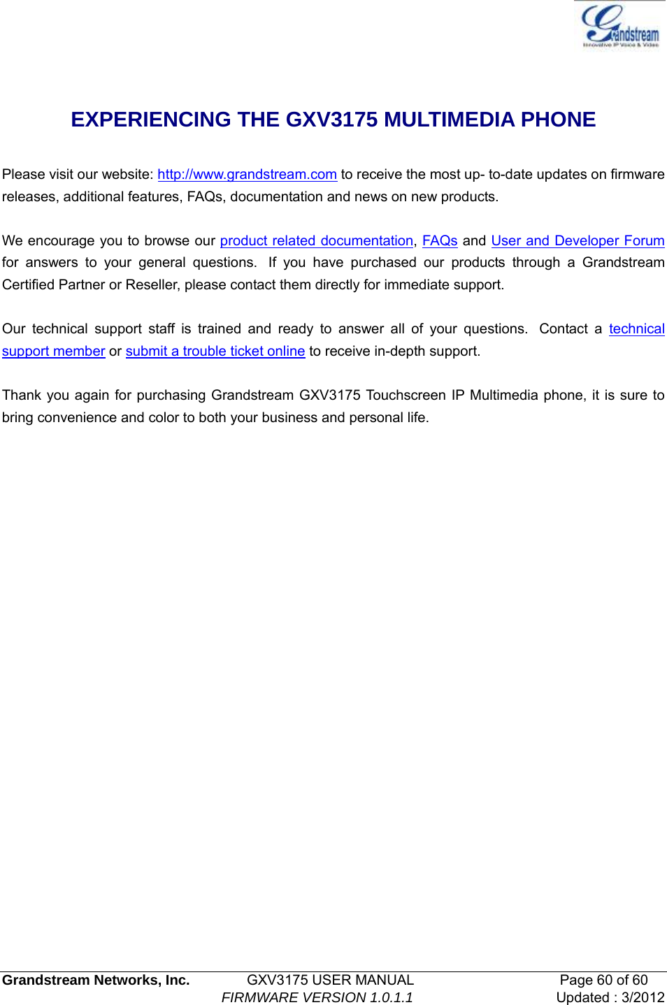   Grandstream Networks, Inc.        GXV3175 USER MANUAL                     Page 60 of 60                                FIRMWARE VERSION 1.0.1.1 Updated : 3/2012   EXPERIENCING THE GXV3175 MULTIMEDIA PHONE    Please visit our website: http://www.grandstream.com to receive the most up- to-date updates on firmware releases, additional features, FAQs, documentation and news on new products.    We encourage you to browse our product related documentation, FAQs and User and Developer Forum for answers to your general questions.  If you have purchased our products through a Grandstream Certified Partner or Reseller, please contact them directly for immediate support.     Our technical support staff is trained and ready to answer all of your questions.  Contact a technical support member or submit a trouble ticket online to receive in-depth support.    Thank you again for purchasing Grandstream GXV3175 Touchscreen IP Multimedia phone, it is sure to bring convenience and color to both your business and personal life.             