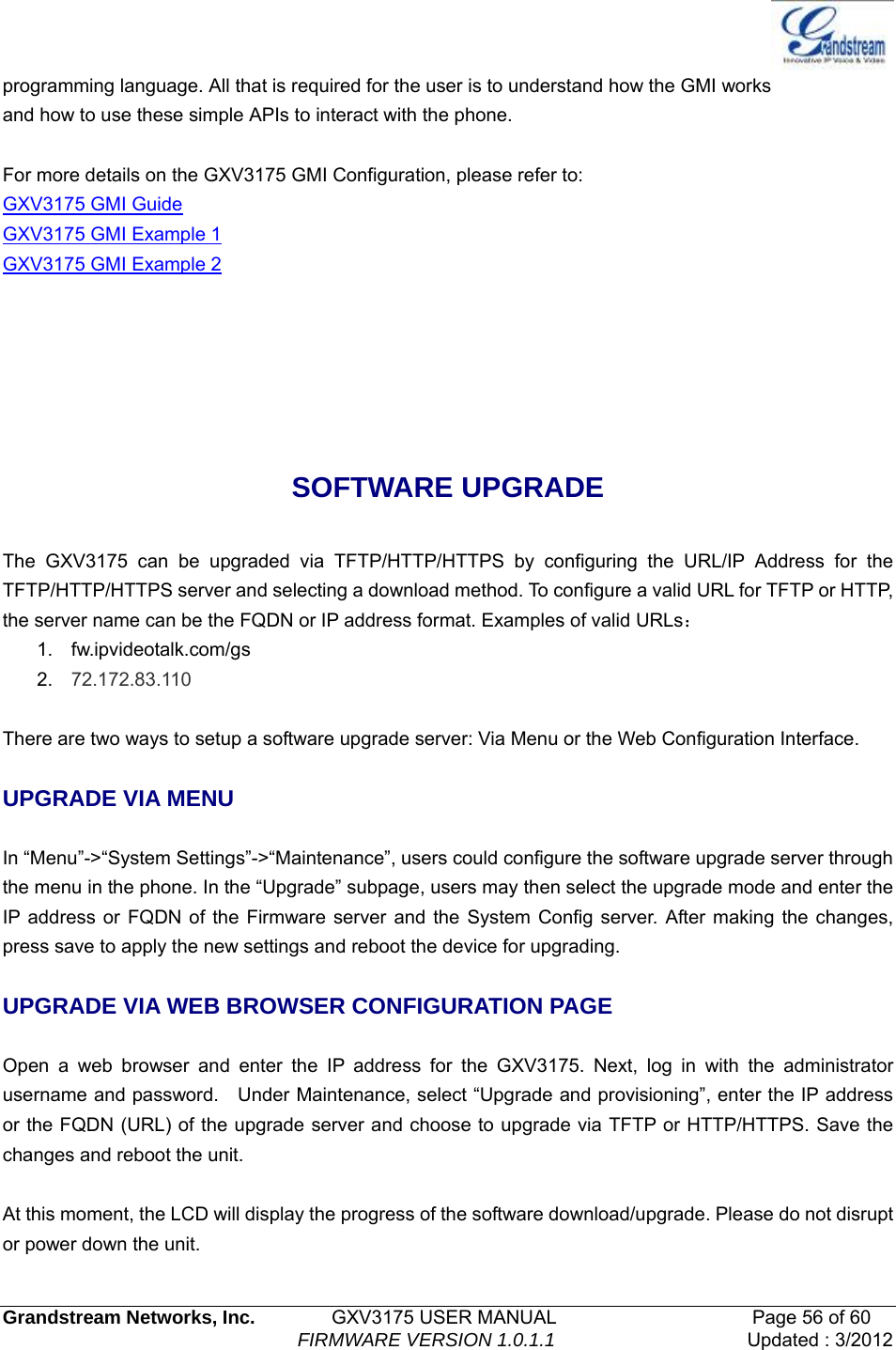   Grandstream Networks, Inc.        GXV3175 USER MANUAL                     Page 56 of 60                                FIRMWARE VERSION 1.0.1.1 Updated : 3/2012  programming language. All that is required for the user is to understand how the GMI works and how to use these simple APIs to interact with the phone.  For more details on the GXV3175 GMI Configuration, please refer to: GXV3175 GMI Guide GXV3175 GMI Example 1 GXV3175 GMI Example 2    SOFTWARE UPGRADE  The GXV3175 can be upgraded via TFTP/HTTP/HTTPS by configuring the URL/IP Address for the TFTP/HTTP/HTTPS server and selecting a download method. To configure a valid URL for TFTP or HTTP, the server name can be the FQDN or IP address format. Examples of valid URLs： 1. fw.ipvideotalk.com/gs 2.  72.172.83.110  There are two ways to setup a software upgrade server: Via Menu or the Web Configuration Interface.  UPGRADE VIA MENU  In “Menu”-&gt;“System Settings”-&gt;“Maintenance”, users could configure the software upgrade server through the menu in the phone. In the “Upgrade” subpage, users may then select the upgrade mode and enter the IP address or FQDN of the Firmware server and the System Config server. After making the changes, press save to apply the new settings and reboot the device for upgrading.  UPGRADE VIA WEB BROWSER CONFIGURATION PAGE  Open a web browser and enter the IP address for the GXV3175. Next, log in with the administrator username and password.    Under Maintenance, select “Upgrade and provisioning”, enter the IP address or the FQDN (URL) of the upgrade server and choose to upgrade via TFTP or HTTP/HTTPS. Save the changes and reboot the unit.  At this moment, the LCD will display the progress of the software download/upgrade. Please do not disrupt or power down the unit. 
