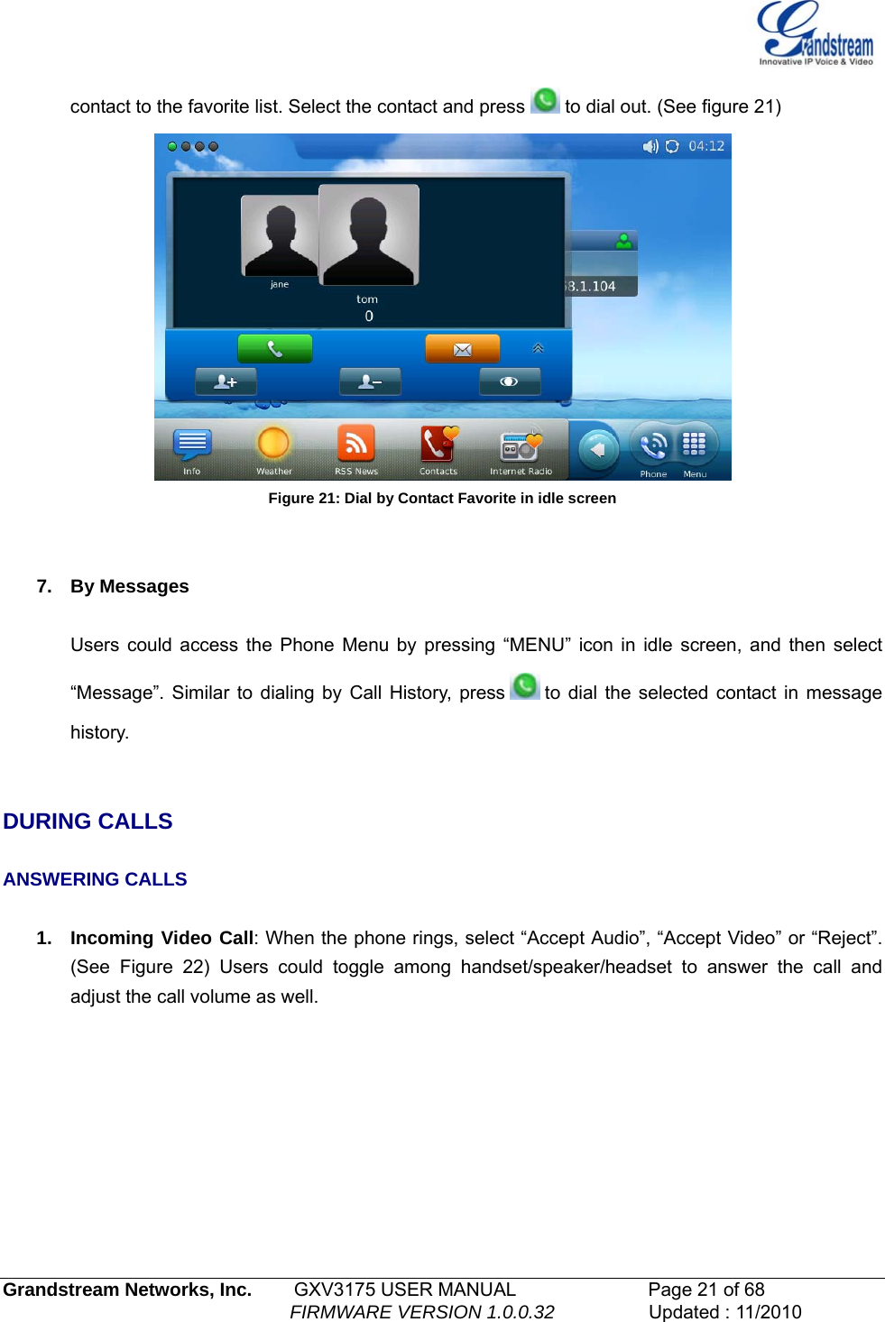   contact to the favorite list. Select the contact and press   to dial out. (See figure 21)   Figure 21: Dial by Contact Favorite in idle screen   7. By Messages  Users could access the Phone Menu by pressing “MENU” icon in idle screen, and then select “Message”. Similar to dialing by Call History, press   to dial the selected contact in message history.    DURING CALLS  ANSWERING CALLS  1.  Incoming Video Call: When the phone rings, select “Accept Audio”, “Accept Video” or “Reject”. (See Figure 22) Users could toggle among handset/speaker/headset to answer the call and adjust the call volume as well. Grandstream Networks, Inc.        GXV3175 USER MANUAL                      Page 21 of 68                                                        FIRMWARE VERSION 1.0.0.32                  Updated : 11/2010  