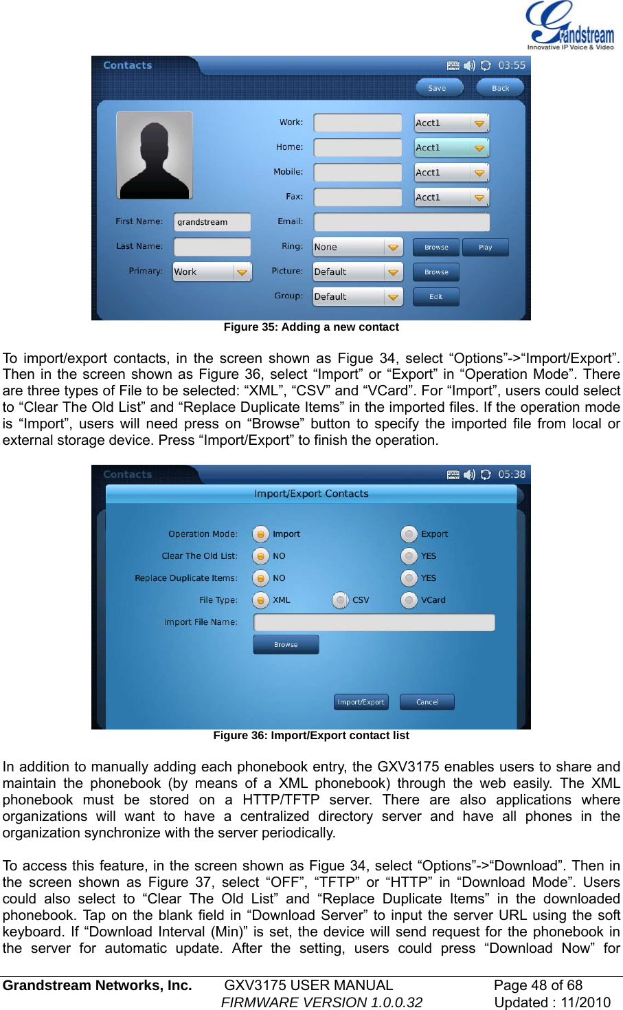    Figure 35: Adding a new contact  To import/export contacts, in the screen shown as Figue 34, select “Options”-&gt;“Import/Export”. Then in the screen shown as Figure 36, select “Import” or “Export” in “Operation Mode”. There are three types of File to be selected: “XML”, “CSV” and “VCard”. For “Import”, users could select to “Clear The Old List” and “Replace Duplicate Items” in the imported files. If the operation mode is “Import”, users will need press on “Browse” button to specify the imported file from local or external storage device. Press “Import/Export” to finish the operation.   Figure 36: Import/Export contact list  In addition to manually adding each phonebook entry, the GXV3175 enables users to share and maintain the phonebook (by means of a XML phonebook) through the web easily. The XML phonebook must be stored on a HTTP/TFTP server. There are also applications where organizations will want to have a centralized directory server and have all phones in the organization synchronize with the server periodically.   To access this feature, in the screen shown as Figue 34, select “Options”-&gt;“Download”. Then in the screen shown as Figure 37, select “OFF”, “TFTP” or “HTTP” in “Download Mode”. Users could also select to “Clear The Old List” and “Replace Duplicate Items” in the downloaded phonebook. Tap on the blank field in “Download Server” to input the server URL using the soft keyboard. If “Download Interval (Min)” is set, the device will send request for the phonebook in the server for automatic update. After the setting, users could press “Download Now” for Grandstream Networks, Inc.        GXV3175 USER MANUAL                      Page 48 of 68                                                        FIRMWARE VERSION 1.0.0.32                  Updated : 11/2010  