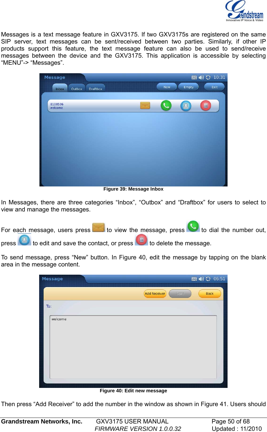    Messages is a text message feature in GXV3175. If two GXV3175s are registered on the same SIP server, text messages can be sent/received between two parties. Similarly, if other IP products support this feature, the text message feature can also be used to send/receive messages between the device and the GXV3175. This application is accessible by selecting “MENU”-&gt; “Messages”.   Figure 39: Message Inbox  In Messages, there are three categories “Inbox”, “Outbox” and “Draftbox” for users to select to view and manage the messages.   For each message, users press   to view the message, press   to dial the number out, press   to edit and save the contact, or press   to delete the message.  To send message, press “New” button. In Figure 40, edit the message by tapping on the blank area in the message content.    Figure 40: Edit new message  Then press “Add Receiver” to add the number in the window as shown in Figure 41. Users should Grandstream Networks, Inc.        GXV3175 USER MANUAL                      Page 50 of 68                                                        FIRMWARE VERSION 1.0.0.32                  Updated : 11/2010  