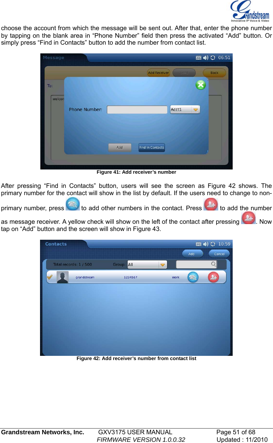  choose the account from which the message will be sent out. After that, enter the phone number by tapping on the blank area in “Phone Number” field then press the activated “Add” button. Or simply press “Find in Contacts” button to add the number from contact list.    Figure 41: Add receiver’s number  After pressing “Find in Contacts” button, users will see the screen as Figure 42 shows. The primary number for the contact will show in the list by default. If the users need to change to non-primary number, press   to add other numbers in the contact. Press   to add the number as message receiver. A yellow check will show on the left of the contact after pressing  . Now tap on “Add” button and the screen will show in Figure 43.   Figure 42: Add receiver’s number from contact list   Grandstream Networks, Inc.        GXV3175 USER MANUAL                      Page 51 of 68                                                        FIRMWARE VERSION 1.0.0.32                  Updated : 11/2010  