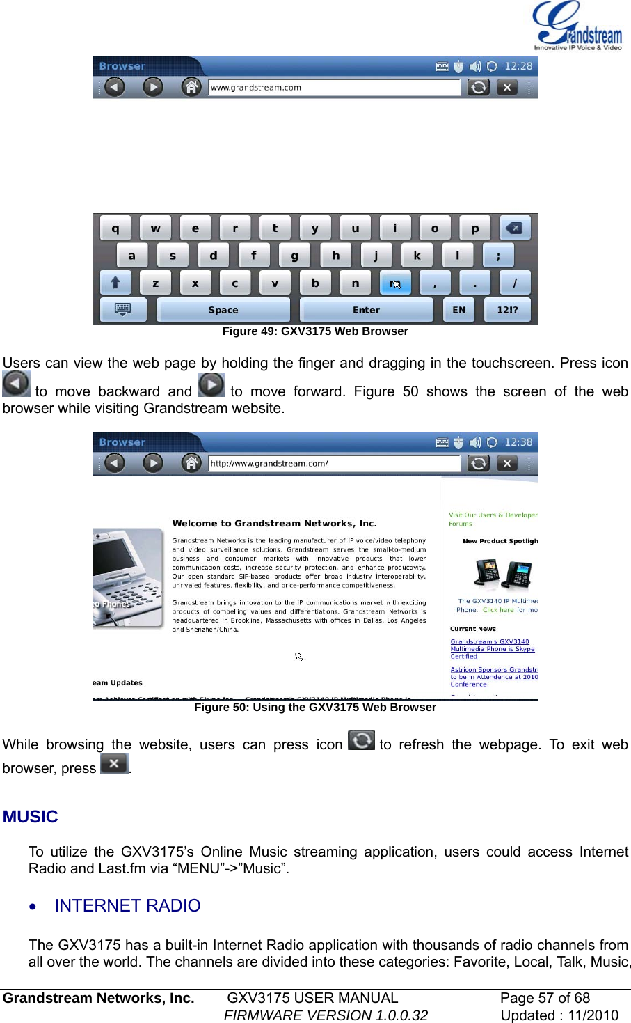    Figure 49: GXV3175 Web Browser  Users can view the web page by holding the finger and dragging in the touchscreen. Press icon  to move backward and   to move forward. Figure 50 shows the screen of the web browser while visiting Grandstream website.   Figure 50: Using the GXV3175 Web Browser  While browsing the website, users can press icon   to refresh the webpage. To exit web browser, press  .   MUSIC  To utilize the GXV3175’s Online Music streaming application, users could access Internet Radio and Last.fm via “MENU”-&gt;”Music”. • INTERNET RADIO  The GXV3175 has a built-in Internet Radio application with thousands of radio channels from all over the world. The channels are divided into these categories: Favorite, Local, Talk, Music, Grandstream Networks, Inc.        GXV3175 USER MANUAL                      Page 57 of 68                                                        FIRMWARE VERSION 1.0.0.32                  Updated : 11/2010  