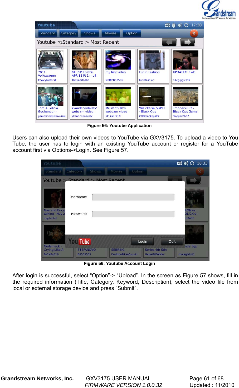    Figure 56: Youtube Application  Users can also upload their own videos to YouTube via GXV3175. To upload a video to You Tube, the user has to login with an existing YouTube account or register for a YouTube account first via Options-&gt;Login. See Figure 57.   Figure 56: Youtube Account Login  After login is successful, select “Option”-&gt; “Upload”. In the screen as Figure 57 shows, fill in the required information (Title, Category, Keyword, Description), select the video file from local or external storage device and press “Submit”.   Grandstream Networks, Inc.        GXV3175 USER MANUAL                      Page 61 of 68                                                        FIRMWARE VERSION 1.0.0.32                  Updated : 11/2010  