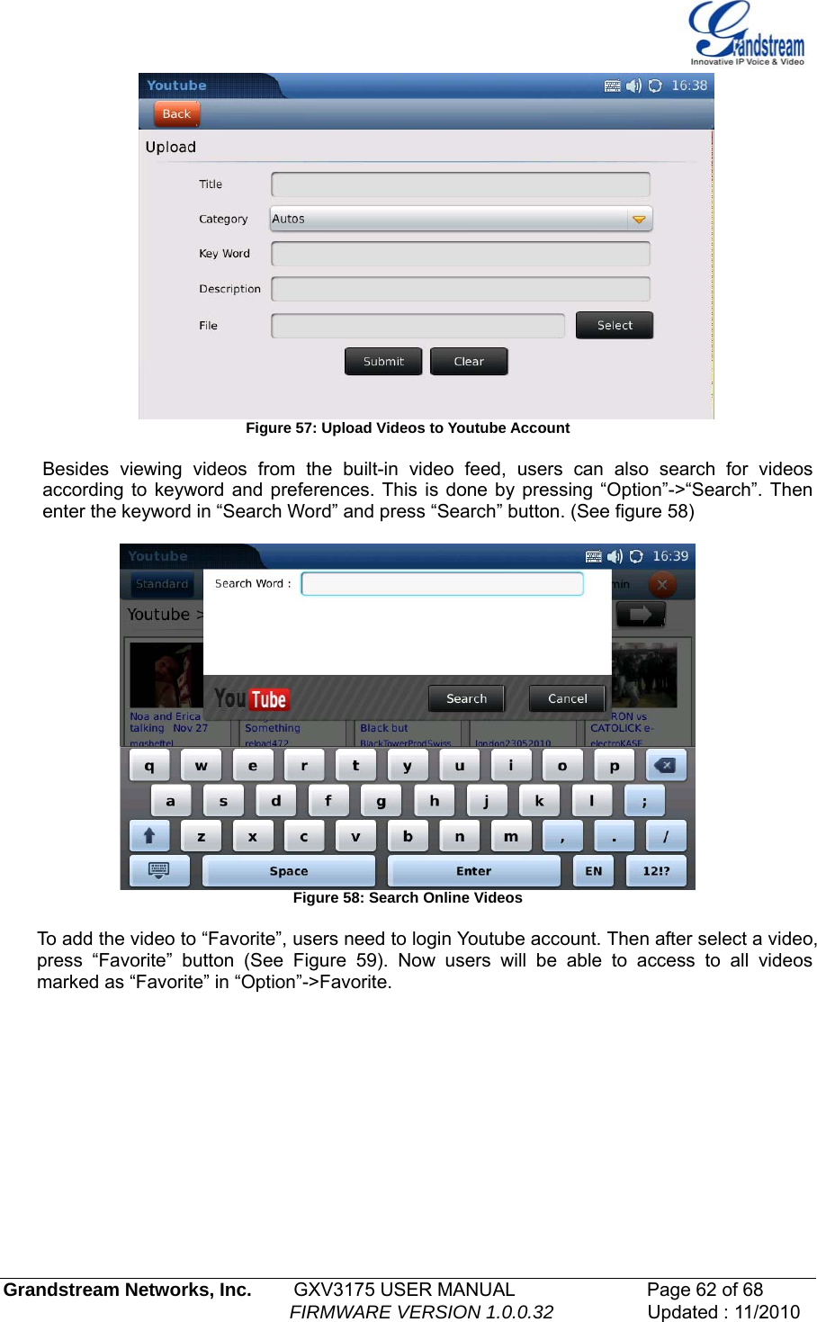         Figure 57: Upload Videos to Youtube Account  Besides viewing videos from the built-in video feed, users can also search for videos according to keyword and preferences. This is done by pressing “Option”-&gt;“Search”. Then enter the keyword in “Search Word” and press “Search” button. (See figure 58)   Figure 58: Search Online Videos  To add the video to “Favorite”, users need to login Youtube account. Then after select a video, press “Favorite” button (See Figure 59). Now users will be able to access to all videos marked as “Favorite” in “Option”-&gt;Favorite. Grandstream Networks, Inc.        GXV3175 USER MANUAL                      Page 62 of 68                                                        FIRMWARE VERSION 1.0.0.32                  Updated : 11/2010  