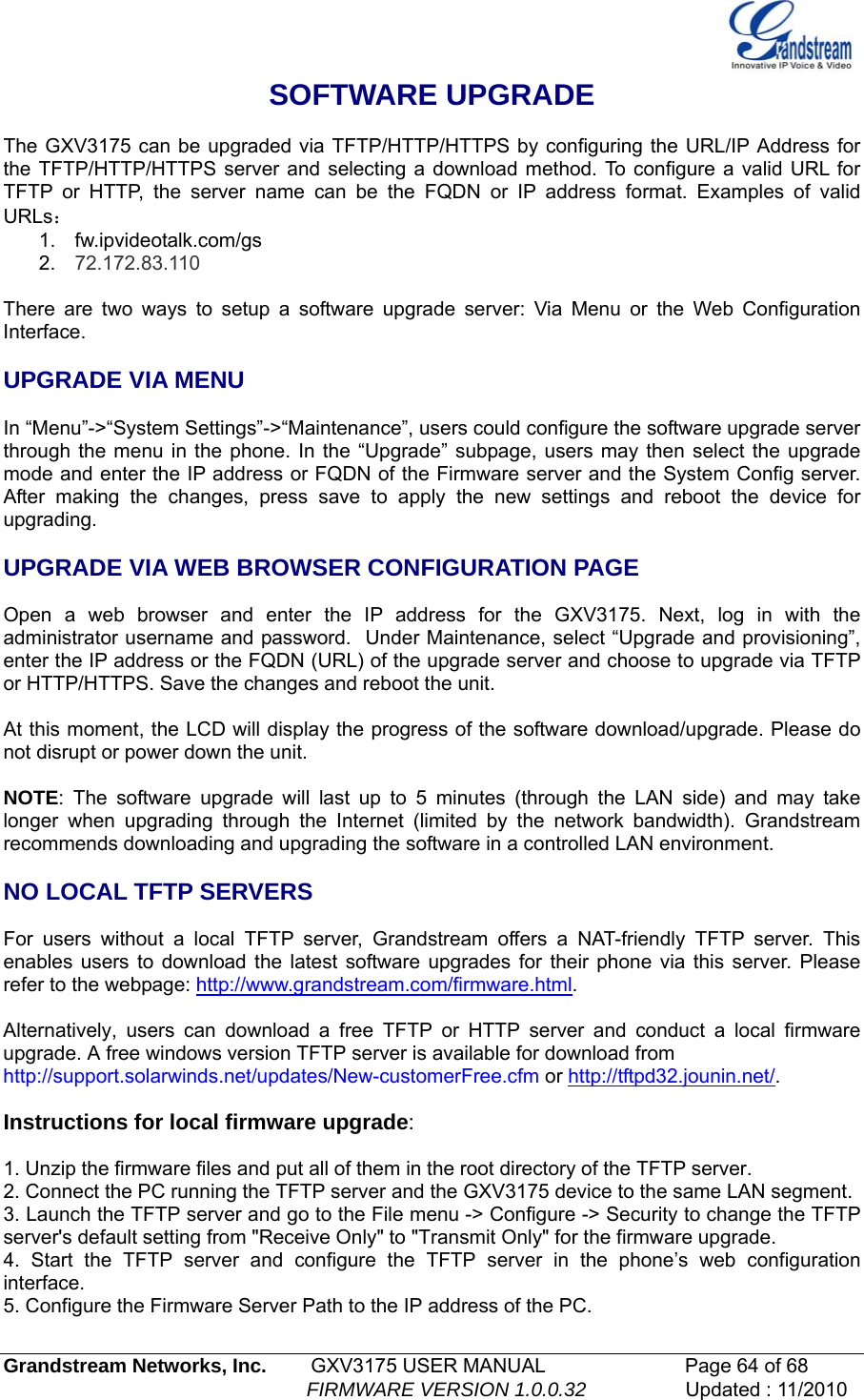  Grandstream Networks, Inc.        GXV3175 USER MANUAL                      Page 64 of 68                                                        FIRMWARE VERSION 1.0.0.32                  Updated : 11/2010  SOFTWARE UPGRADE  The GXV3175 can be upgraded via TFTP/HTTP/HTTPS by configuring the URL/IP Address for the TFTP/HTTP/HTTPS server and selecting a download method. To configure a valid URL for TFTP or HTTP, the server name can be the FQDN or IP address format. Examples of valid URLs： 1. fw.ipvideotalk.com/gs 2.  72.172.83.110  There are two ways to setup a software upgrade server: Via Menu or the Web Configuration Interface.  UPGRADE VIA MENU  In “Menu”-&gt;“System Settings”-&gt;“Maintenance”, users could configure the software upgrade server through the menu in the phone. In the “Upgrade” subpage, users may then select the upgrade mode and enter the IP address or FQDN of the Firmware server and the System Config server. After making the changes, press save to apply the new settings and reboot the device for upgrading.  UPGRADE VIA WEB BROWSER CONFIGURATION PAGE  Open a web browser and enter the IP address for the GXV3175. Next, log in with the administrator username and password.  Under Maintenance, select “Upgrade and provisioning”, enter the IP address or the FQDN (URL) of the upgrade server and choose to upgrade via TFTP or HTTP/HTTPS. Save the changes and reboot the unit.  At this moment, the LCD will display the progress of the software download/upgrade. Please do not disrupt or power down the unit.  NOTE: The software upgrade will last up to 5 minutes (through the LAN side) and may take longer when upgrading through the Internet (limited by the network bandwidth). Grandstream recommends downloading and upgrading the software in a controlled LAN environment.   NO LOCAL TFTP SERVERS  For users without a local TFTP server, Grandstream offers a NAT-friendly TFTP server. This enables users to download the latest software upgrades for their phone via this server. Please refer to the webpage: http://www.grandstream.com/firmware.html.  Alternatively, users can download a free TFTP or HTTP server and conduct a local firmware upgrade. A free windows version TFTP server is available for download from  http://support.solarwinds.net/updates/New-customerFree.cfm or http://tftpd32.jounin.net/.   Instructions for local firmware upgrade:  1. Unzip the firmware files and put all of them in the root directory of the TFTP server. 2. Connect the PC running the TFTP server and the GXV3175 device to the same LAN segment. 3. Launch the TFTP server and go to the File menu -&gt; Configure -&gt; Security to change the TFTP server&apos;s default setting from &quot;Receive Only&quot; to &quot;Transmit Only&quot; for the firmware upgrade. 4. Start the TFTP server and configure the TFTP server in the phone’s web configuration interface. 5. Configure the Firmware Server Path to the IP address of the PC. 