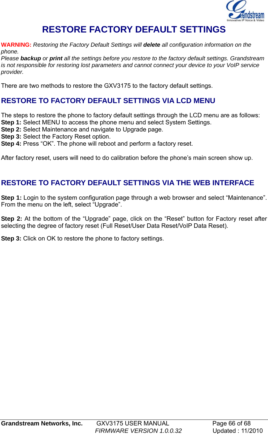   Grandstream Networks, Inc.        GXV3175 USER MANUAL                      Page 66 of 68                                                        FIRMWARE VERSION 1.0.0.32                  Updated : 11/2010  RESTORE FACTORY DEFAULT SETTINGS  WARNING: Restoring the Factory Default Settings will delete all configuration information on the phone. Please backup or print all the settings before you restore to the factory default settings. Grandstream is not responsible for restoring lost parameters and cannot connect your device to your VoIP service provider.  There are two methods to restore the GXV3175 to the factory default settings.  RESTORE TO FACTORY DEFAULT SETTINGS VIA LCD MENU  The steps to restore the phone to factory default settings through the LCD menu are as follows: Step 1: Select MENU to access the phone menu and select System Settings.  Step 2: Select Maintenance and navigate to Upgrade page. Step 3: Select the Factory Reset option.  Step 4: Press “OK”. The phone will reboot and perform a factory reset.  After factory reset, users will need to do calibration before the phone’s main screen show up.   RESTORE TO FACTORY DEFAULT SETTINGS VIA THE WEB INTERFACE   Step 1: Login to the system configuration page through a web browser and select “Maintenance”. From the menu on the left, select “Upgrade”.  Step 2: At the bottom of the “Upgrade” page, click on the “Reset” button for Factory reset after selecting the degree of factory reset (Full Reset/User Data Reset/VoIP Data Reset).   Step 3: Click on OK to restore the phone to factory settings.                 
