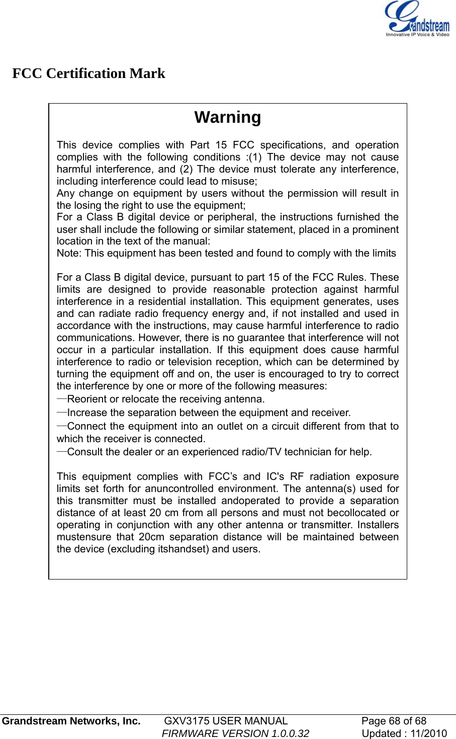    FCC Certification Mark   Warning  This device complies with Part 15 FCC specifications, and operation complies with the following conditions :(1) The device may not cause harmful interference, and (2) The device must tolerate any interference, including interference could lead to misuse; Any change on equipment by users without the permission will result in the losing the right to use the equipment; For a Class B digital device or peripheral, the instructions furnished the user shall include the following or similar statement, placed in a prominent location in the text of the manual: Note: This equipment has been tested and found to comply with the limits   For a Class B digital device, pursuant to part 15 of the FCC Rules. These limits are designed to provide reasonable protection against harmful interference in a residential installation. This equipment generates, uses and can radiate radio frequency energy and, if not installed and used in accordance with the instructions, may cause harmful interference to radio communications. However, there is no guarantee that interference will not occur in a particular installation. If this equipment does cause harmful interference to radio or television reception, which can be determined by turning the equipment off and on, the user is encouraged to try to correct the interference by one or more of the following measures: —Reorient or relocate the receiving antenna. —Increase the separation between the equipment and receiver. —Connect the equipment into an outlet on a circuit different from that to which the receiver is connected. —Consult the dealer or an experienced radio/TV technician for help.  This equipment complies with FCC’s and IC&apos;s RF radiation exposure limits set forth for anuncontrolled environment. The antenna(s) used for this transmitter must be installed andoperated to provide a separation distance of at least 20 cm from all persons and must not becollocated or operating in conjunction with any other antenna or transmitter. Installers mustensure that 20cm separation distance will be maintained between the device (excluding itshandset) and users.             Grandstream Networks, Inc.        GXV3175 USER MANUAL                      Page 68 of 68                                                        FIRMWARE VERSION 1.0.0.32                  Updated : 11/2010  