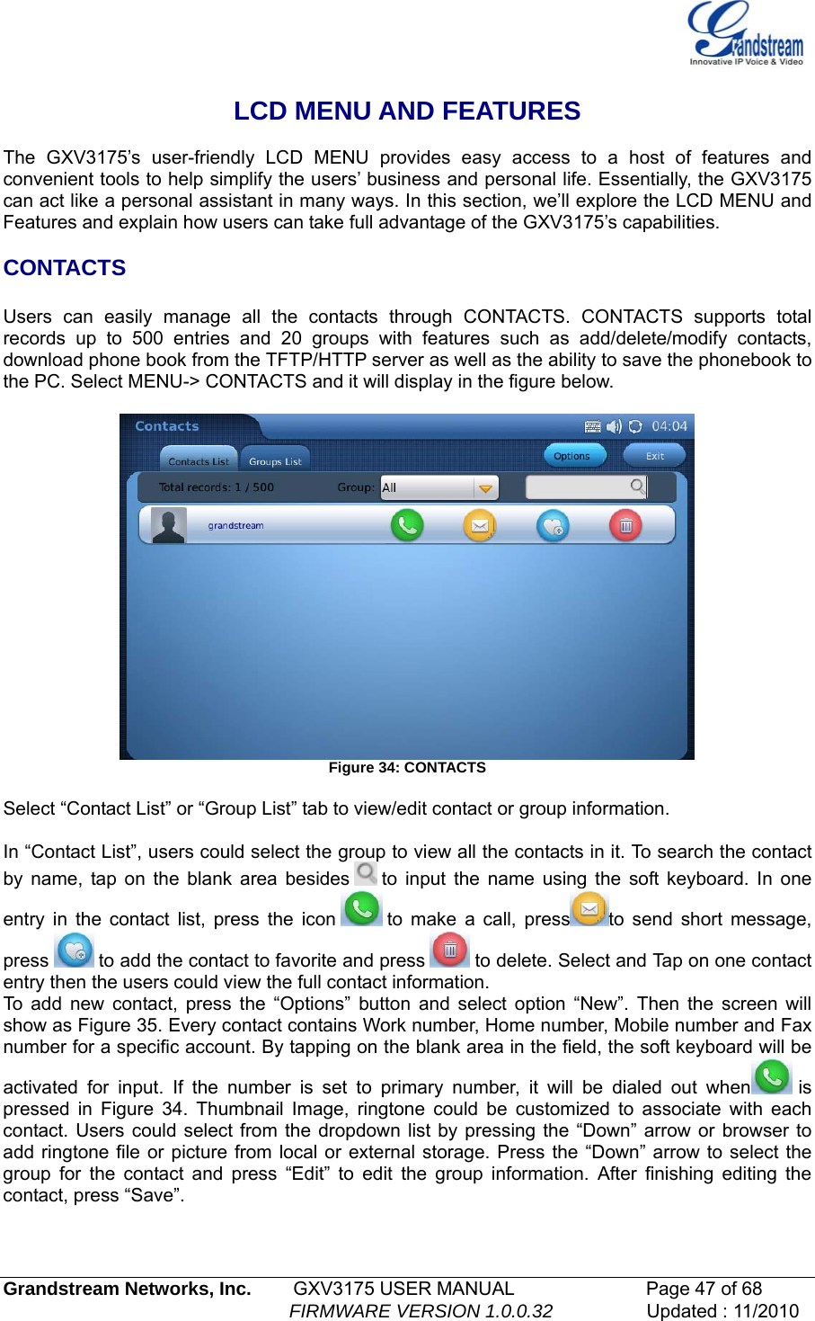    LCD MENU AND FEATURES  The GXV3175’s user-friendly LCD MENU provides easy access to a host of features and convenient tools to help simplify the users’ business and personal life. Essentially, the GXV3175 can act like a personal assistant in many ways. In this section, we’ll explore the LCD MENU and Features and explain how users can take full advantage of the GXV3175’s capabilities.   CONTACTS  Users can easily manage all the contacts through CONTACTS. CONTACTS supports total records up to 500 entries and 20 groups with features such as add/delete/modify contacts, download phone book from the TFTP/HTTP server as well as the ability to save the phonebook to the PC. Select MENU-&gt; CONTACTS and it will display in the figure below.   Figure 34: CONTACTS  Select “Contact List” or “Group List” tab to view/edit contact or group information.   In “Contact List”, users could select the group to view all the contacts in it. To search the contact by name, tap on the blank area besides   to input the name using the soft keyboard. In one entry in the contact list, press the icon   to make a call, press to send short message, press   to add the contact to favorite and press   to delete. Select and Tap on one contact entry then the users could view the full contact information.  To add new contact, press the “Options” button and select option “New”. Then the screen will show as Figure 35. Every contact contains Work number, Home number, Mobile number and Fax number for a specific account. By tapping on the blank area in the field, the soft keyboard will be activated for input. If the number is set to primary number, it will be dialed out when  is pressed in Figure 34. Thumbnail Image, ringtone could be customized to associate with each contact. Users could select from the dropdown list by pressing the “Down” arrow or browser to add ringtone file or picture from local or external storage. Press the “Down” arrow to select the group for the contact and press “Edit” to edit the group information. After finishing editing the contact, press “Save”. Grandstream Networks, Inc.        GXV3175 USER MANUAL                      Page 47 of 68                                                        FIRMWARE VERSION 1.0.0.32                  Updated : 11/2010  