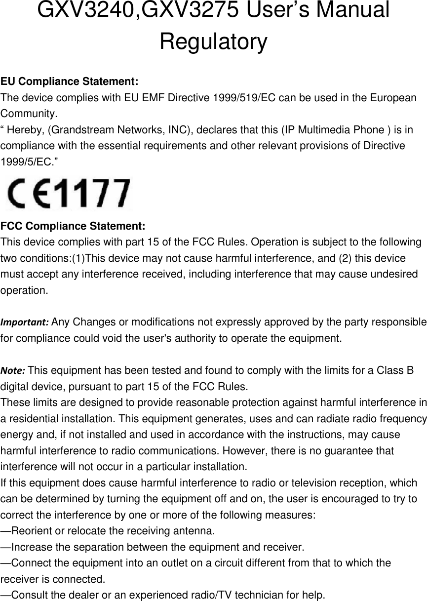 GXV3240,GXV3275 User’s Manual Regulatory  EU Compliance Statement: The device complies with EU EMF Directive 1999/519/EC can be used in the European Community. “ Hereby, (Grandstream Networks, INC), declares that this (IP Multimedia Phone ) is in compliance with the essential requirements and other relevant provisions of Directive 1999/5/EC.”  FCC Compliance Statement: This device complies with part 15 of the FCC Rules. Operation is subject to the following two conditions:(1)This device may not cause harmful interference, and (2) this device must accept any interference received, including interference that may cause undesired operation.    Important: Any Changes or modifications not expressly approved by the party responsible for compliance could void the user&apos;s authority to operate the equipment.  Note: This equipment has been tested and found to comply with the limits for a Class B digital device, pursuant to part 15 of the FCC Rules.   These limits are designed to provide reasonable protection against harmful interference in a residential installation. This equipment generates, uses and can radiate radio frequency energy and, if not installed and used in accordance with the instructions, may cause harmful interference to radio communications. However, there is no guarantee that interference will not occur in a particular installation. If this equipment does cause harmful interference to radio or television reception, which can be determined by turning the equipment off and on, the user is encouraged to try to correct the interference by one or more of the following measures:   —Reorient or relocate the receiving antenna.   —Increase the separation between the equipment and receiver. —Connect the equipment into an outlet on a circuit different from that to which the receiver is connected.   —Consult the dealer or an experienced radio/TV technician for help.    