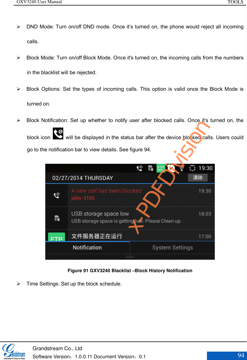 GXV3240 User Manual TOOLS   Grandstream Co., Ltd  Software Version：1.0.0.11 Document Version：0.1 94   DND Mode: Turn on/off DND mode. Once it’s turned on, the phone would reject all incoming calls.  Block Mode: Turn on/off Block Mode. Once it&apos;s turned on, the incoming calls from the numbers in the blacklist will be rejected.    Block Options:  Set  the types  of  incoming  calls. This  option  is  valid  once  the  Block Mode  is turned on.   Block Notification: Set up whether to notify user after blocked calls. Once it&apos;s  turned on, the block icon    will be displayed in the status bar after the device blocked calls. Users could go to the notification bar to view details. See figure 94.  Figure 91 GXV3240 Blacklist –Block History Notification  Time Settings: Set up the block schedule.   x-PDFDivision
