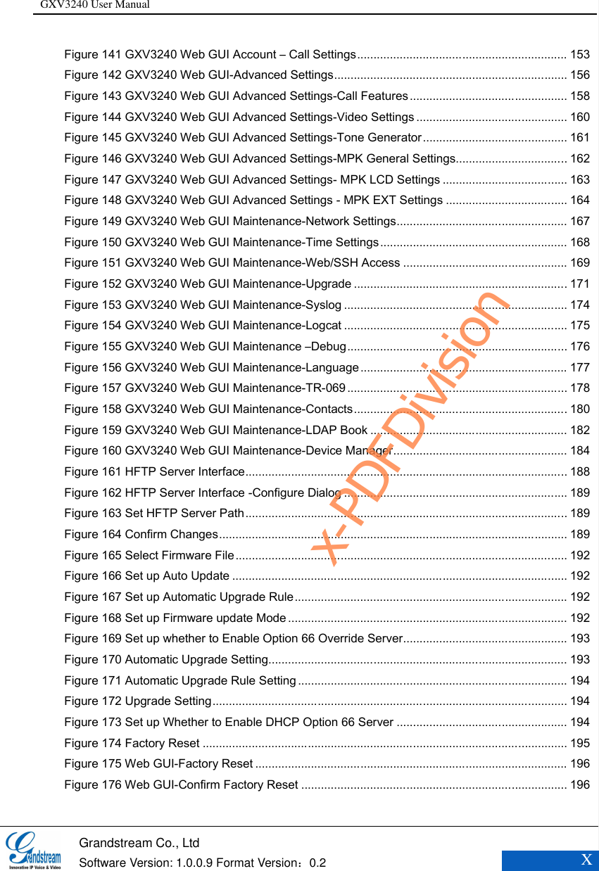GXV3240 User Manual    Grandstream Co., Ltd  Software Version: 1.0.0.9 Format Version：0.2 X  Figure 141 GXV3240 Web GUI Account – Call Settings ................................................................ 153 Figure 142 GXV3240 Web GUI-Advanced Settings ....................................................................... 156 Figure 143 GXV3240 Web GUI Advanced Settings-Call Features ................................................ 158 Figure 144 GXV3240 Web GUI Advanced Settings-Video Settings .............................................. 160 Figure 145 GXV3240 Web GUI Advanced Settings-Tone Generator ............................................ 161 Figure 146 GXV3240 Web GUI Advanced Settings-MPK General Settings .................................. 162 Figure 147 GXV3240 Web GUI Advanced Settings- MPK LCD Settings ...................................... 163 Figure 148 GXV3240 Web GUI Advanced Settings - MPK EXT Settings ..................................... 164 Figure 149 GXV3240 Web GUI Maintenance-Network Settings .................................................... 167 Figure 150 GXV3240 Web GUI Maintenance-Time Settings ......................................................... 168 Figure 151 GXV3240 Web GUI Maintenance-Web/SSH Access .................................................. 169 Figure 152 GXV3240 Web GUI Maintenance-Upgrade ................................................................. 171 Figure 153 GXV3240 Web GUI Maintenance-Syslog .................................................................... 174 Figure 154 GXV3240 Web GUI Maintenance-Logcat .................................................................... 175 Figure 155 GXV3240 Web GUI Maintenance –Debug ................................................................... 176 Figure 156 GXV3240 Web GUI Maintenance-Language ............................................................... 177 Figure 157 GXV3240 Web GUI Maintenance-TR-069 ................................................................... 178 Figure 158 GXV3240 Web GUI Maintenance-Contacts ................................................................. 180 Figure 159 GXV3240 Web GUI Maintenance-LDAP Book ............................................................ 182 Figure 160 GXV3240 Web GUI Maintenance-Device Manager ..................................................... 184 Figure 161 HFTP Server Interface .................................................................................................. 188 Figure 162 HFTP Server Interface -Configure Dialog .................................................................... 189 Figure 163 Set HFTP Server Path .................................................................................................. 189 Figure 164 Confirm Changes .......................................................................................................... 189 Figure 165 Select Firmware File ..................................................................................................... 192 Figure 166 Set up Auto Update ...................................................................................................... 192 Figure 167 Set up Automatic Upgrade Rule ................................................................................... 192 Figure 168 Set up Firmware update Mode ..................................................................................... 192 Figure 169 Set up whether to Enable Option 66 Override Server .................................................. 193 Figure 170 Automatic Upgrade Setting........................................................................................... 193 Figure 171 Automatic Upgrade Rule Setting .................................................................................. 194 Figure 172 Upgrade Setting ............................................................................................................ 194 Figure 173 Set up Whether to Enable DHCP Option 66 Server .................................................... 194 Figure 174 Factory Reset ............................................................................................................... 195 Figure 175 Web GUI-Factory Reset ............................................................................................... 196 Figure 176 Web GUI-Confirm Factory Reset ................................................................................. 196 x-PDFDivision