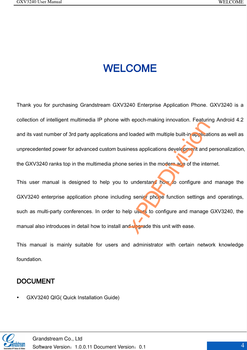 GXV3240 User Manual WELCOME   Grandstream Co., Ltd  Software Version：1.0.0.11 Document Version：0.1 4  WELCOME Thank  you  for  purchasing  Grandstream  GXV3240  Enterprise  Application  Phone.  GXV3240  is  a collection of intelligent multimedia IP phone with epoch-making innovation. Featuring Android 4.2 and its vast number of 3rd party applications and loaded with multiple built-in applications as well as unprecedented power for advanced custom business applications development and personalization, the GXV3240 ranks top in the multimedia phone series in the modern age of the internet. This  user  manual  is  designed  to  help  you  to  understand  how  to  configure  and  manage  the GXV3240  enterprise  application  phone  including  senior  phone  function  settings  and  operatings, such as multi-party  conferences. In  order to help  users to configure and manage GXV3240, the manual also introduces in detail how to install and upgrade this unit with ease. This  manual  is  mainly  suitable  for  users  and  administrator  with  certain  network  knowledge foundation. DOCUMENT  GXV3240 QIG( Quick Installation Guide) x-PDFDivision