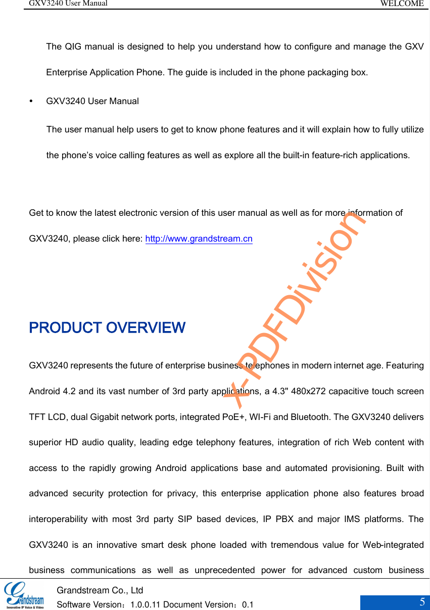 GXV3240 User Manual WELCOME   Grandstream Co., Ltd  Software Version：1.0.0.11 Document Version：0.1 5  The QIG manual is designed to help you understand how to configure and manage the GXV Enterprise Application Phone. The guide is included in the phone packaging box.    GXV3240 User Manual The user manual help users to get to know phone features and it will explain how to fully utilize the phone’s voice calling features as well as explore all the built-in feature-rich applications.  Get to know the latest electronic version of this user manual as well as for more information of GXV3240, please click here: http://www.grandstream.cn  PRODUCT OVERVIEW GXV3240 represents the future of enterprise business telephones in modern internet age. Featuring Android 4.2 and its vast number of 3rd party applications, a 4.3&quot; 480x272 capacitive touch screen TFT LCD, dual Gigabit network ports, integrated PoE+, WI-Fi and Bluetooth. The GXV3240 delivers superior HD audio  quality, leading edge telephony features, integration of rich Web content with access  to  the  rapidly  growing  Android  applications  base  and  automated  provisioning.  Built  with advanced  security  protection  for  privacy,  this  enterprise  application  phone  also  features  broad interoperability  with  most  3rd  party  SIP  based  devices,  IP  PBX  and  major  IMS  platforms.  The GXV3240  is  an  innovative  smart  desk  phone  loaded  with  tremendous  value  for  Web-integrated business  communications  as  well  as  unprecedented  power  for  advanced  custom  business x-PDFDivision