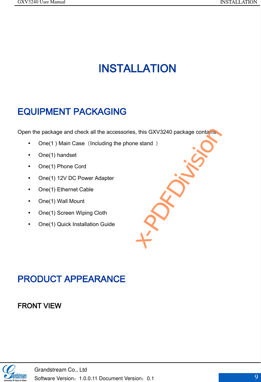 GXV3240 User Manual INSTALLATION   Grandstream Co., Ltd  Software Version：1.0.0.11 Document Version：0.1 9  INSTALLATION EQUIPMENT PACKAGING Open the package and check all the accessories, this GXV3240 package contains:  One(1 ) Main Case（Including the phone stand  ）  One(1) handset  One(1) Phone Cord  One(1) 12V DC Power Adapter  One(1) Ethernet Cable  One(1) Wall Mount  One(1) Screen Wiping Cloth  One(1) Quick Installation Guide   PRODUCT APPEARANCE FRONT VIEW x-PDFDivision