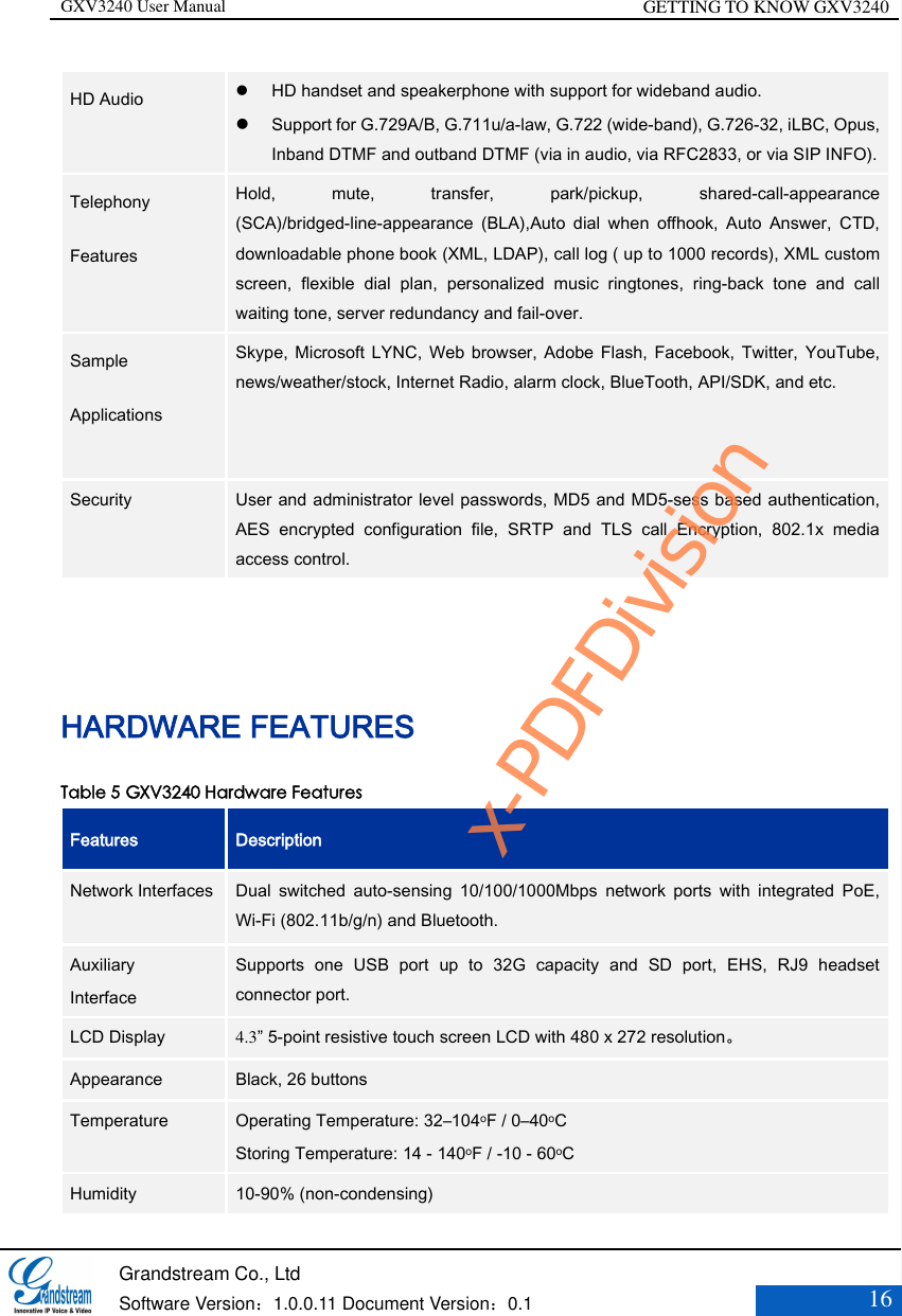 GXV3240 User Manual GETTING TO KNOW GXV3240   Grandstream Co., Ltd  Software Version：1.0.0.11 Document Version：0.1 16  HD Audio     HD handset and speakerphone with support for wideband audio.    Support for G.729A/B, G.711u/a-law, G.722 (wide-band), G.726-32, iLBC, Opus, Inband DTMF and outband DTMF (via in audio, via RFC2833, or via SIP INFO). Telephony Features    Hold,  mute,  transfer,  park/pickup,  shared-call-appearance (SCA)/bridged-line-appearance  (BLA),Auto  dial  when  offhook,  Auto  Answer,  CTD, downloadable phone book (XML, LDAP), call log ( up to 1000 records), XML custom screen,  flexible  dial  plan,  personalized  music  ringtones,  ring-back  tone  and  call waiting tone, server redundancy and fail-over.   Sample Applications    Skype, Microsoft  LYNC, Web  browser,  Adobe Flash,  Facebook,  Twitter,  YouTube, news/weather/stock, Internet Radio, alarm clock, BlueTooth, API/SDK, and etc.   Security User and administrator level passwords, MD5 and MD5-sess based authentication, AES  encrypted  configuration  file,  SRTP  and  TLS  call  Encryption,  802.1x  media access control.  HARDWARE FEATURES Table 5 GXV3240 Hardware Features Features   Description Network Interfaces    Dual  switched  auto-sensing  10/100/1000Mbps  network  ports  with  integrated  PoE, Wi-Fi (802.11b/g/n) and Bluetooth.   Auxiliary Interface Supports  one  USB  port  up  to  32G  capacity  and  SD  port,  EHS,  RJ9  headset connector port. LCD Display 4.3” 5-point resistive touch screen LCD with 480 x 272 resolution。 Appearance Black, 26 buttons Temperature Operating Temperature: 32–104oF / 0–40oC Storing Temperature: 14 - 140oF / -10 - 60oC Humidity 10-90% (non-condensing) x-PDFDivision