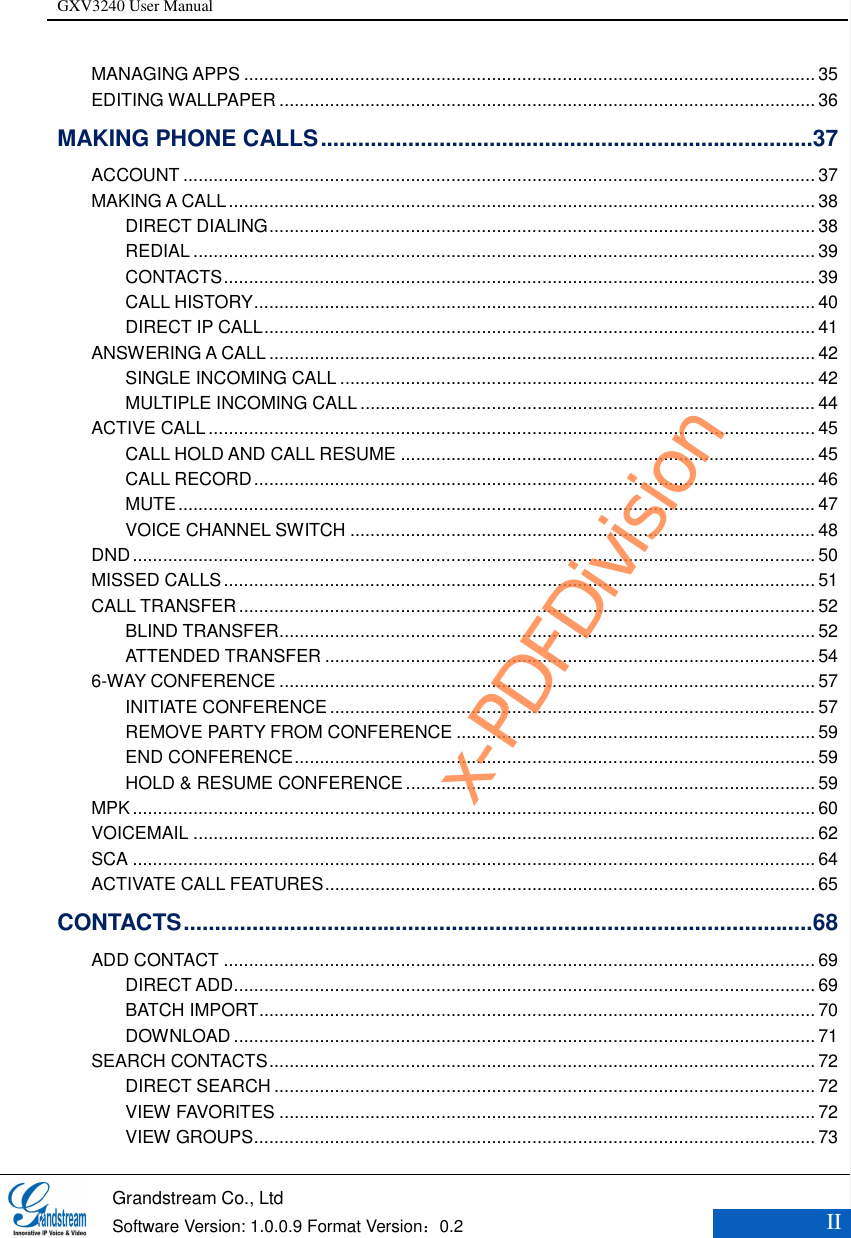 GXV3240 User Manual    Grandstream Co., Ltd  Software Version: 1.0.0.9 Format Version：0.2 II  MANAGING APPS ................................................................................................................. 35 EDITING WALLPAPER .......................................................................................................... 36 MAKING PHONE CALLS ............................................................................... 37 ACCOUNT ............................................................................................................................. 37 MAKING A CALL .................................................................................................................... 38 DIRECT DIALING ............................................................................................................ 38 REDIAL ........................................................................................................................... 39 CONTACTS ..................................................................................................................... 39 CALL HISTORY ............................................................................................................... 40 DIRECT IP CALL ............................................................................................................. 41 ANSWERING A CALL ............................................................................................................ 42 SINGLE INCOMING CALL .............................................................................................. 42 MULTIPLE INCOMING CALL .......................................................................................... 44 ACTIVE CALL ........................................................................................................................ 45 CALL HOLD AND CALL RESUME .................................................................................. 45 CALL RECORD ............................................................................................................... 46 MUTE .............................................................................................................................. 47 VOICE CHANNEL SWITCH ............................................................................................ 48 DND ....................................................................................................................................... 50 MISSED CALLS ..................................................................................................................... 51 CALL TRANSFER .................................................................................................................. 52 BLIND TRANSFER .......................................................................................................... 52 ATTENDED TRANSFER ................................................................................................. 54 6-WAY CONFERENCE .......................................................................................................... 57 INITIATE CONFERENCE ................................................................................................ 57 REMOVE PARTY FROM CONFERENCE ....................................................................... 59 END CONFERENCE ....................................................................................................... 59 HOLD &amp; RESUME CONFERENCE ................................................................................. 59 MPK ....................................................................................................................................... 60 VOICEMAIL ........................................................................................................................... 62 SCA ....................................................................................................................................... 64 ACTIVATE CALL FEATURES ................................................................................................. 65 CONTACTS ..................................................................................................... 68 ADD CONTACT ..................................................................................................................... 69 DIRECT ADD ................................................................................................................... 69 BATCH IMPORT .............................................................................................................. 70 DOWNLOAD ................................................................................................................... 71 SEARCH CONTACTS ............................................................................................................ 72 DIRECT SEARCH ........................................................................................................... 72 VIEW FAVORITES .......................................................................................................... 72 VIEW GROUPS ............................................................................................................... 73 x-PDFDivision