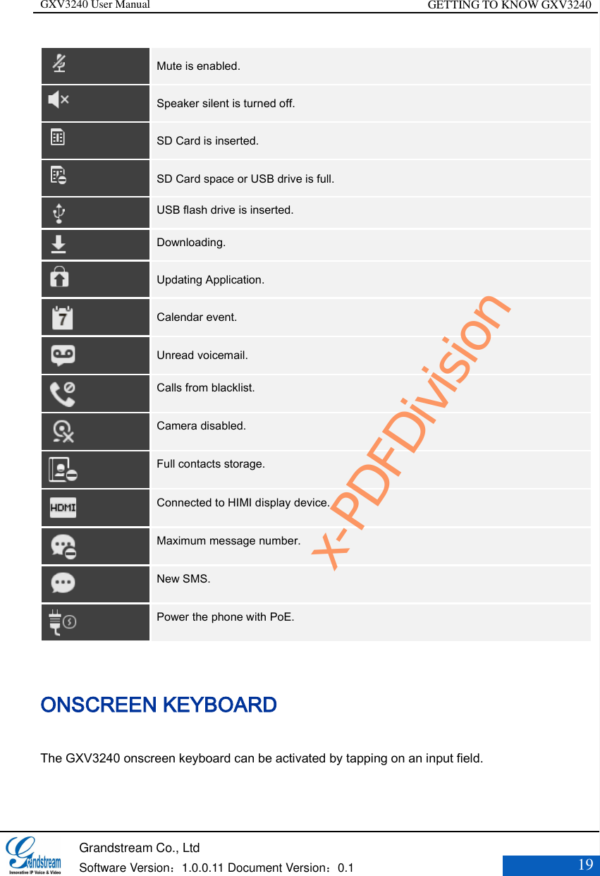 GXV3240 User Manual GETTING TO KNOW GXV3240   Grandstream Co., Ltd  Software Version：1.0.0.11 Document Version：0.1 19   Mute is enabled.    Speaker silent is turned off.    SD Card is inserted.    SD Card space or USB drive is full.  USB flash drive is inserted.    Downloading.  Updating Application.  Calendar event.    Unread voicemail.  Calls from blacklist.  Camera disabled.  Full contacts storage.  Connected to HIMI display device.  Maximum message number.  New SMS.  Power the phone with PoE. ONSCREEN KEYBOARD The GXV3240 onscreen keyboard can be activated by tapping on an input field. x-PDFDivision