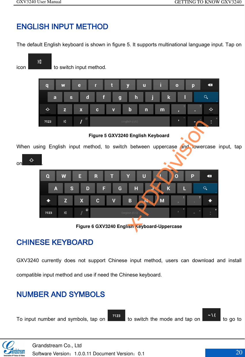 GXV3240 User Manual GETTING TO KNOW GXV3240   Grandstream Co., Ltd  Software Version：1.0.0.11 Document Version：0.1 20  ENGLISH INPUT METHOD   The default English keyboard is shown in figure 5. It supports multinational language input. Tap on icon    to switch input method.  Figure 5 GXV3240 English Keyboard When  using  English  input  method,  to  switch  between  uppercase  and  lowercase  input,  tap on .  Figure 6 GXV3240 English Keyboard-Uppercase   CHINESE KEYBOARD GXV3240  currently  does  not  support  Chinese  input  method,  users  can  download  and  install compatible input method and use if need the Chinese keyboard. NUMBER AND SYMBOLS To input  number  and symbols, tap on    to  switch  the  mode and tap on    to go  to x-PDFDivision