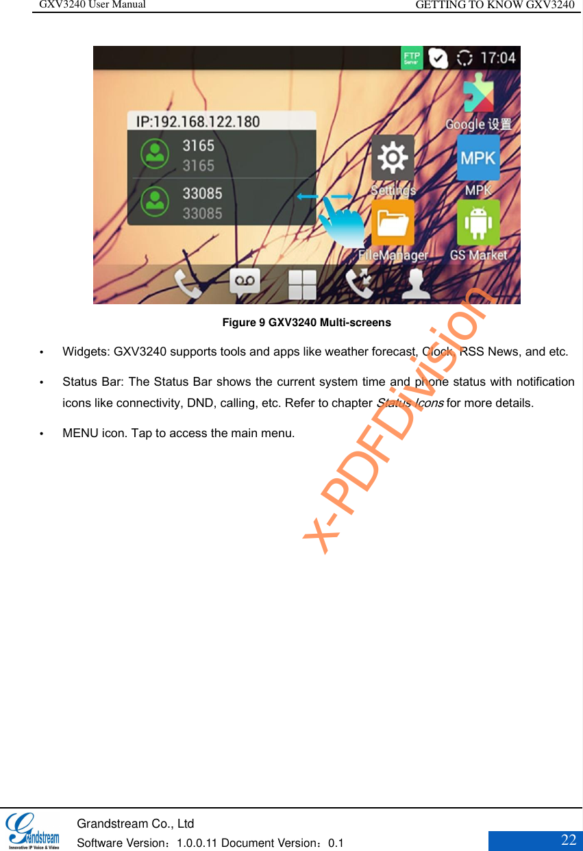 GXV3240 User Manual GETTING TO KNOW GXV3240   Grandstream Co., Ltd  Software Version：1.0.0.11 Document Version：0.1 22   Figure 9 GXV3240 Multi-screens  Widgets: GXV3240 supports tools and apps like weather forecast, Clock, RSS News, and etc.    Status Bar: The Status Bar shows the current system time and phone status with notification icons like connectivity, DND, calling, etc. Refer to chapter Status Icons for more details.  MENU icon. Tap to access the main menu.  x-PDFDivision