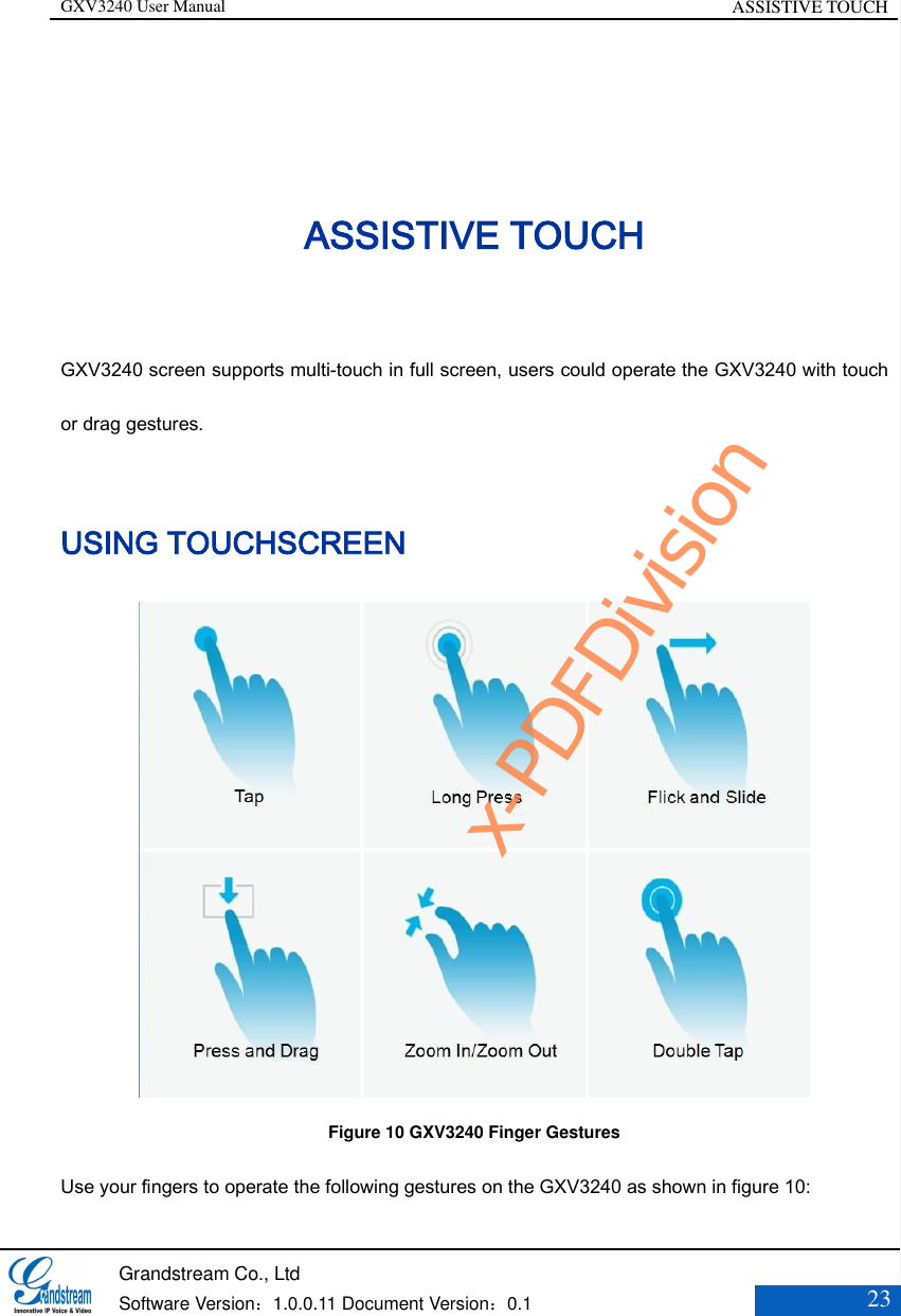 GXV3240 User Manual ASSISTIVE TOUCH   Grandstream Co., Ltd  Software Version：1.0.0.11 Document Version：0.1 23  ASSISTIVE TOUCH GXV3240 screen supports multi-touch in full screen, users could operate the GXV3240 with touch or drag gestures. USING TOUCHSCREEN    Figure 10 GXV3240 Finger Gestures Use your fingers to operate the following gestures on the GXV3240 as shown in figure 10: x-PDFDivision
