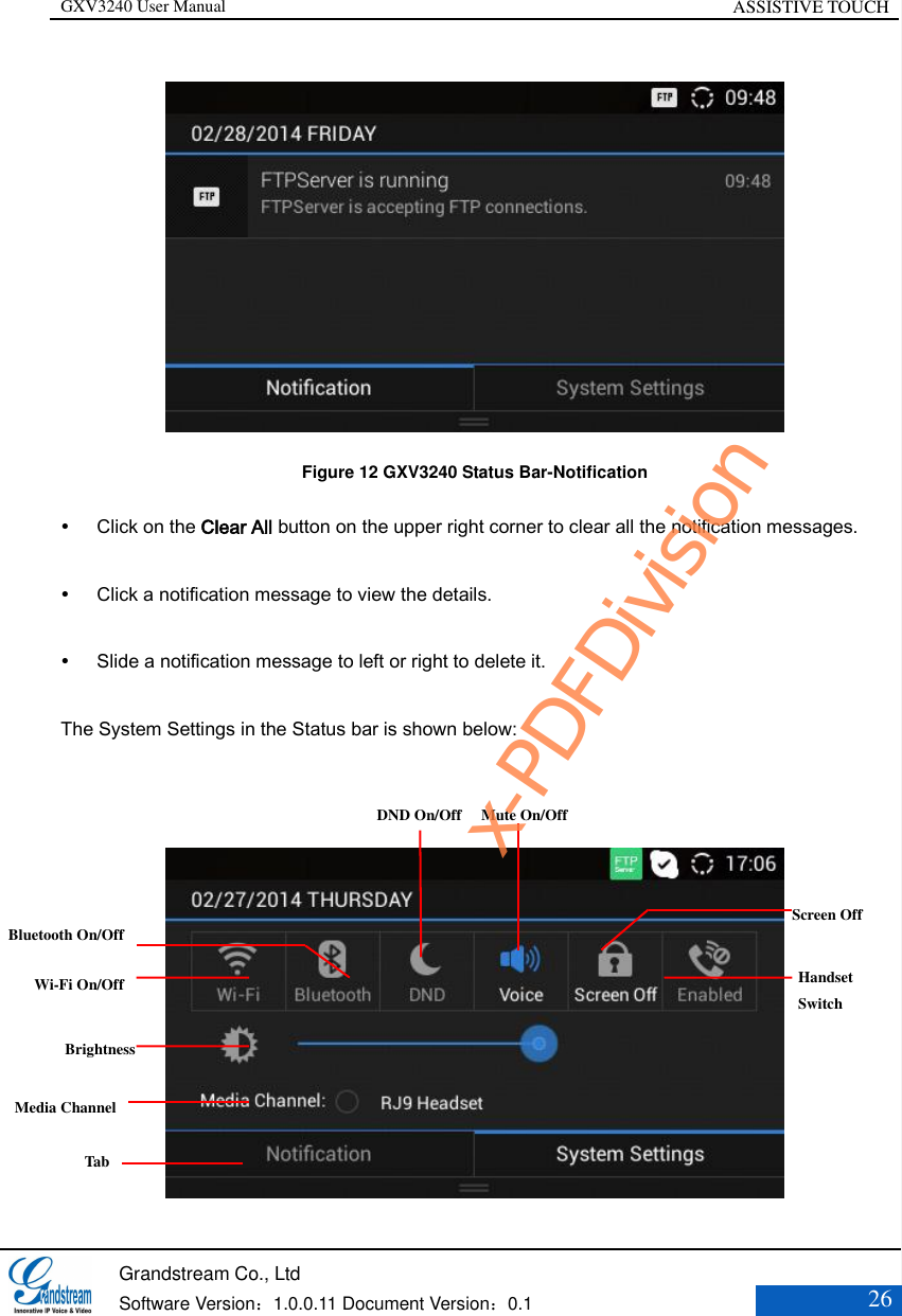 GXV3240 User Manual ASSISTIVE TOUCH   Grandstream Co., Ltd  Software Version：1.0.0.11 Document Version：0.1 26   Figure 12 GXV3240 Status Bar-Notification  Click on the Clear All button on the upper right corner to clear all the notification messages.  Click a notification message to view the details.  Slide a notification message to left or right to delete it. The System Settings in the Status bar is shown below:   Bluetooth On/Off Wi-Fi On/Off Brightness Tab Media Channel DND On/Off Mute On/Off      Screen Off  Handset   Switch x-PDFDivision