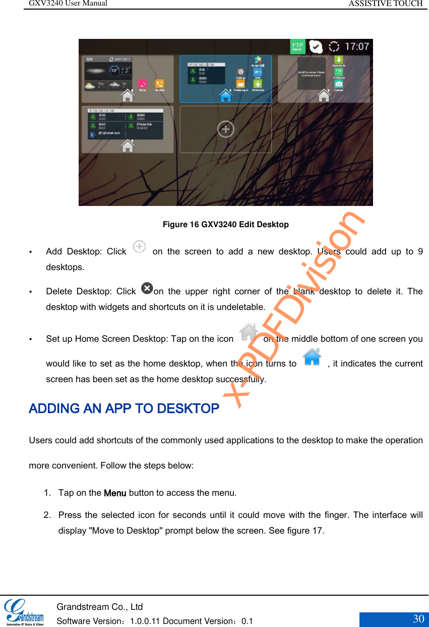 GXV3240 User Manual ASSISTIVE TOUCH   Grandstream Co., Ltd  Software Version：1.0.0.11 Document Version：0.1 30   Figure 16 GXV3240 Edit Desktop  Add  Desktop:  Click    on  the  screen  to  add  a  new  desktop.  Users  could  add  up  to  9 desktops.  Delete  Desktop:  Click  on  the  upper  right  corner  of  the  blank  desktop  to  delete  it.  The desktop with widgets and shortcuts on it is undeletable.  Set up Home Screen Desktop: Tap on the icon    on the middle bottom of one screen you would like to set as the home desktop, when the icon turns to , it indicates the current screen has been set as the home desktop successfully. ADDING AN APP TO DESKTOP Users could add shortcuts of the commonly used applications to the desktop to make the operation more convenient. Follow the steps below: 1. Tap on the Menu button to access the menu. 2. Press the selected icon for  seconds until it  could move  with the  finger. The interface will display &quot;Move to Desktop&quot; prompt below the screen. See figure 17.   x-PDFDivision