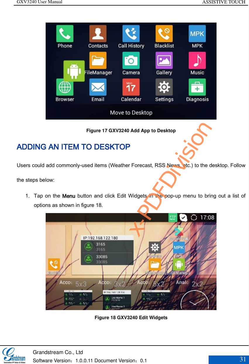 GXV3240 User Manual ASSISTIVE TOUCH   Grandstream Co., Ltd  Software Version：1.0.0.11 Document Version：0.1 31   Figure 17 GXV3240 Add App to Desktop ADDING AN ITEM TO DESKTOP Users could add commonly-used items (Weather Forecast, RSS News, etc.) to the desktop. Follow the steps below: 1. Tap on the Menu button and click  Edit Widgets in the pop-up menu to bring out a list of options as shown in figure 18.  Figure 18 GXV3240 Edit Widgets  x-PDFDivision